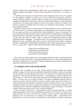 ¿Podemos trabajar juntos compatiblemente? ¿Sabrá asumir sus responsabilidades o las rehuirá?” Las
familias campesinas preguntaban: “¿Es fuerte, capaz de agacharse y levantar pesos, o es enfermiza y
débil?”
   A medida que las funciones de la familia fueron siendo desplazadas durante la Era de la segunda
ola, estas preguntas cambiaron. La familia ya no era una combinación de equipo de producción,
escuela, hospital de campaña y guardería infantil. Se suponía que el matrimonio debía proporcionar
compañía, actividad sexual, calor y apoyo. Antes de que pasara mucho tiempo, este cambio operado en
las funciones de la familia quedó reflejado en nuevos criterios para la elección de cónyuge. Tales
criterios se resumían en la palabra amor. Era el amor, nos aseguraba la cultura popular, lo que hace
que el mundo siga girando.
   Naturalmente, la vida real rara vez hacía honor a la ficción romántica. La clase, la posición social y
los bienes económicos continuaron desempeñando un importante papel en la elección de cónyuge.
Pero se suponía que todas estas consideraciones estaban supeditadas al Amor, con mayúscula. ; La
próxima aparición del hogar electrónico puede muy bien destruir esta Ingenua lógica. Es probable que
quienes tienen ante sí la perspectiva de trabajar en casa con un cónyuge, en lugar de pasarse separados
la mayor parte del tiempo de vigilia, tengan en cuenta otras consideraciones aparte la simple
gratificación sexual o psicológica... o la posición social. Tal vez empiecen a insistir en el Amor Más,
gratificación sexual y psicológica más cerebro (como sus abuelos favorecieron antaño el músculo),
amor más escrupulosidad, responsabilidad, autodisciplina u otras virtudes, relacionadas con el trabajo.
Tal vez —¿quién sabe?— oigamos a algún John Denver del futuro entonar canciones como:

                           Yo amo tus ojos, tus labios de fresa,
                           el demorado y lento y blando amor,
                           tu estilo con las teclas en la mesa,
                           tu gran destreza en el computador.

   Más en serio, uno puede imaginar por lo menos algunas familias del futuro “sumiendo funciones
adicionales en lugar de recortarlas, y actuando polifacéticamente, en vez de como una unidad social
estrictamente especializada. Con un cambio semejante se transformarían los criterios utilizables para el
matrimonio, la definición misma del amor.

  La campaña en favor del trabajo infantil
   Mientras tanto, es probable que los niños crecieran también de forma diferente en un hogar
electrónico, aunque sólo fuera que vieran realmente la realización del trabajo. Los niños de la primera
ola veían trabajar a sus padres desde el primer albor de su conciencia. Por el contrario los niños de la
segunda ola —al menos en las generaciones recientes— eran segregados en escuelas y separados de la
vida de trabajo. La mayoría de los niños actuales apenas tienen una nebulosa idea de lo que hacen sus
padres o de cómo viven en sus lugares de trabajo. Una historia, posiblemente apócrifa, ilustra la
cuestión: Un ejecutivo decide un día llevar a su hijo a su oficina y comer luego con él. El chico ve la
oficina tapizada de gruesas alfombras, la iluminación indirecta, la elegante sala de visitas. Ve el lujoso
restaurante, utilizable con cargo a la cuenta de gastos pagados, con sus obsequiosos camareros y sus
exorbitantes precios. Finalmente, imaginándose su propio hogar e incapaz de contenerse, el muchacho
exclama: “Papá, ¿cómo es que tú eres tan rico, y nosotros tan pobres?”
   El hecho es que los niños de hoy —especialmente los niños de familias adineradas— se hallan
totalmente apartados de una de las más importantes dimensiones de las vidas de sus padres. En un
hogar electrónico, los niños no sólo observan el trabajo, sino que, a partir de cierta edad, pueden
participar en él. Las restricciones de la segunda ola al trabajo infantil —originariamente bien
intencionadas y necesarias, pero que en la actualidad son en gran medida un anacrónico artificio para



                                                                                                      145
 