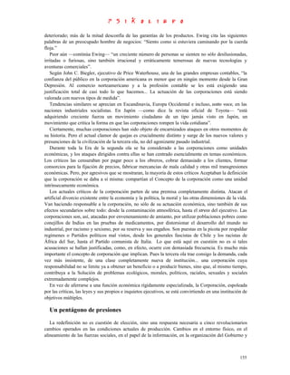 deteriorado; más de la mitad desconfía de las garantías de los productos. Ewing cita las siguientes
palabras de un preocupado hombre de negocios: “Siento como si estuviera caminando por la cuerda
floja.”
   Peor aún —continúa Ewing— “un creciente número de personas se sienten no sólo desilusionadas,
irritadas o furiosas, sino también irracional y erráticamente temerosas de nuevas tecnologías y
aventuras comerciales”.
   Según John C. Biegler, ejecutivo de Price Waterhouse, una de las grandes empresas contables, “la
confianza del público en la corporación americana es menor que en ningún momento desde la Gran
Depresión. Al comercio norteamericano y a la profesión contable se les está exigiendo una
justificación total de casi todo lo que hacemos... La actuación de las corporaciones está siendo
valorada con nuevos tipos de medida”.
   Tendencias similares se aprecian en Escandinavia, Europa Occidental e incluso, sotto voce, en las
naciones industriales socialistas. En Japón —como dice la revista oficial de Toyota— “está
adquiriendo creciente fuerza un movimiento ciudadano de un tipo jamás visto en Japón, un
movimiento que critica la forma en que las corporaciones rompen la vida cotidiana”.
   Ciertamente, muchas corporaciones han sido objeto de encarnizados ataques en otros momentos de
su historia. Pero el actual clamor de quejas es crucialmente distinto y surge de los nuevos valores y
presunciones de la civilización de la tercera ola, no del agonizante pasado industrial.
   Durante toda la Era de la segunda ola se ha considerado a las corporaciones como unidades
económicas, y los ataques dirigidos contra ellas se han centrado esencialmente en temas económicos.
Los críticos las censuraban por pagar poco a los obreros, cobrar demasiado a los clientes, formar
consorcios para la fijación de precios, fabricar mercancías de mala calidad y otras mil transgresiones
económicas. Pero, por agresivos que se mostraran, la mayoría de estos críticos Aceptaban la definición
que la corporación se daba a sí misma: compartían el Concepto de la corporación como una unidad
intrínsecamente económica.
   Los actuales críticos de la corporación parten de una premisa completamente distinta. Atacan el
artificial divorcio existente entre la economía y la política, la moral y las otras dimensiones de la vida.
Van haciendo responsable a la corporación, no sólo de su actuación económica, sino también de sus
efectos secundarios sobre todo: desde la contaminación atmosférica, hasta el stress del ejecutivo. Las
corporaciones son, así, atacadas por envenenamiento de amianto, por utilizar poblaciones pobres como
conejillos de Indias en las pruebas de medicamentos, por distorsionar el desarrollo del mundo no
industrial, por racismo y sexismo, por su reserva y sus engaños. Son puestas en la picota por respaldar
regímenes o Partidos políticos mal vistos, desde los generales fascistas de Chile y los racistas de
África del Sur, hasta el Partido comunista de Italia. Lo que está aquí en cuestión no es si tales
acusaciones se hallan justificadas, como, en efecto, ocurre con demasiada frecuencia. Es mucho más
importante el concepto de corporación que implican. Pues la tercera ola trae consigo la demanda, cada
vez más insistente, de una clase completamente nueva de institución... una corporación cuya
responsabilidad no se limite ya a obtener un beneficio o a producir bienes, sino que, al mismo tiempo,
contribuya a la Solución de problemas ecológicos, morales, políticos, raciales, sexuales y sociales
extremadamente complejos.
   En vez de aferrarse a una función económica rígidamente especializada, la Corporación, espoleada
por las críticas, las leyes y sus propios e inquietos ejecutivos, se está convirtiendo en una institución de
objetivos múltiples.

  Un pentágono de presiones
   La redefinición no es cuestión de elección, sino una respuesta necesaria a cinco revolucionarios
cambios operados en las condiciones actuales de producción. Cambios en el entorno físico, en el
alineamiento de las fuerzas sociales, en el papel de la información, en la organización del Gobierno y



                                                                                                        155
 