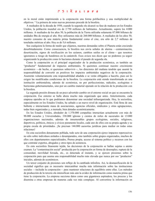 en la moral están imprimiendo a la corporación una forma polifacética y una multiplicidad de
objetivos. “ La primera de estas nuevas presiones procede de la biosfera.
   A mediados de la década de 1950, cuando la segunda ola alcanzó su fase de madurez en los Estados
Unidos, la población mundial era de 2.750 millones de habitantes. Actualmente, supera los 4.000
millones. A mediados de los años 50, la población de la Tierra utilizaba solamente 87.000 billones de
unidades Btu de energía al año. Hoy utilizamos más de 260.000 billones. A mediados de los años 50,
nuestro consumo de una materia prima fundamental como el cinc, era sólo de 2,7 millones de
toneladas métricas al año. Hoy es de 5,6 millones.
   Sea cualquiera la forma de medir que elijamos, nuestras demandas sobre el Planeta están creciendo
desorbitadamente. Como consecuencia, la biosfera nos envía señales de alarma —contaminación,
desertización, signos de toxificación en los océanos, cambios sutiles en el clima— que nosotros
ignoramos a riesgo de hundirnos en la catástrofe. Esos avisos nos dicen que no podemos ya seguir
organizando la producción como lo hacíamos durante el pasado de segunda ola.
   Como la corporación es el principal organizador de la producción económica, es también un
“productor” fundamental de impactos ambientales. Si queremos continuar nuestro crecimiento
económico —de hecho, si queremos sobrevivir—, los directores del mañana tendrán que asumir la
responsabilidad de convertir en positivos los impactos ambientales negativos de la corporación.
Asumirán voluntariamente esta responsabilidad añadida o se verán obligados a hacerlo, pues así lo
exigen las modificadas condiciones de la biosfera. La corporación está siendo transformada en una
institución ambientalista, además de económica, no por perfeccionistas, radicales, ecologistas o
burócratas gubernamentales, sino por un cambio material operado en la relación de la producción con
la biosfera.
   La segunda presión dimana de un poco advertido cambio en el entorno social en que se encuentra la
corporación. Ese entorno se halla ahora mucho más organizado que antes. Anteriormente, cada
empresa operaba en lo que podríamos denominar una sociedad infraorganizada. Hoy, la sociosfera,
especialmente en los Estados Unidos, ha saltado a un nuevo nivel de organización. Está llena de una
bullente e interactuante masa de asociaciones, agencias oficiales, sindicatos y otras agrupaciones,
todas bien organizadas y, a menudo, bien dotadas económicamente.
   En los Estados Unidos, alrededor de 1.370.000 compañías interactúan actualmente con más de
90.000 escuelas y Universidades, 330.000 iglesias y cientos de miles de sucursales de 13.000
organizaciones nacionales, además de innumerables grupos ecologistas, sociales, religiosos,
deportivos, políticos, étnicos y cívicos puramente locales, cada uno de ellos con su propia agenda y su
propia escala de prioridades. ¡Se precisan 144.000 asesorías jurídicas para mediar en todas estas
relaciones!
   En esta sociosfera densamente poblada, todo acto de una corporación ejerce impactos repercusivos
no sólo sobre individuos aislados o desamparados, sino también sobre grupos organizados, muchos de
ellos con departamentos especializados, Prensa propia, acceso al sistema político y recursos con los
que contratar expertos, abogados y otros tipos de asistencia.
   En esta sociosfera finamente tejida, las decisiones de la corporación se hallan sujetas a atento
examen. La “contaminación social” producida por la corporación en forma de desempleo, ruptura de la
comunidad, movilidad forzada, etc., es detectada al instante, y se ejercen presiones sobre la
corporación para que asuma una responsabilidad mucho más elevada que nunca por sus “productos”
iniciales, además de económicos.
   Un tercer conjunto de presiones son reflejo de la cambiada infosfera. Así, la desmasificación de la
sociedad significa que es necesario intercambiar mucha más información sobre las instituciones
sociales —incluida la corporación— para mantener relaciones de equilibrio entre ellas. Los métodos
de producción de la tercera ola intensifican más aún la avidez de información como materia prima que
tiene la corporación. La empresa succiona datos como una gigantesca aspiradora, los procesa y los
disemina a otras empresas de maneras cada vez más complejas. Al convertirse la información en



                                                                                                   156
 