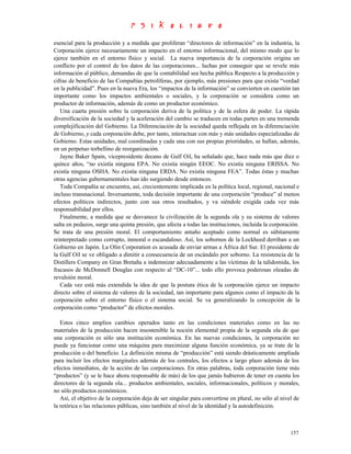 esencial para la producción y a medida que proliferan “directores de información” en la industria, la
Corporación ejerce necesariamente un impacto en el entorno informacional, del mismo modo que lo
ejerce también en el entorno físico y social. La nueva importancia de la corporación origina un
conflicto por el control de los datos de las corporaciones... luchas por conseguir que se revele más
información al público, demandas de que la contabilidad sea hecha pública Respecto a la producción y
cifras de beneficio de las Compañías petrolíferas, por ejemplo, más presiones para que exista “verdad
en la publicidad”. Pues en la nueva Era, los “impactos de la información” se convierten en cuestión tan
importante como los impactos ambientales o sociales, y la corporación se considera como un
productor de información, además de como un productor económico.
   Una cuarta presión sobre la corporación deriva de la política y de la esfera de poder. La rápida
diversificación de la sociedad y la aceleración del cambio se traducen en todas partes en una tremenda
complejificación del Gobierno. La Diferenciación de la sociedad queda reflejada en la diferenciación
de Gobierno, y cada corporación debe, por tanto, interactuar con más y más unidades especializadas de
Gobierno. Estas unidades, mal coordinadas y cada una con sus propias prioridades, se hallan, además,
en un perpetuo torbellino de reorganización.
   Jayne Baker Spain, vicepresidente decano de Gulf Oil, ha señalado que, hace nada más que diez o
quince años, “no existía ninguna EPA. No existía ningún EEOC. No existía ninguna ERISSA. No
existía ninguna OSHA. No existía ninguna ERDA. No existía ninguna FEA”. Todas éstas y muchas
otras agencias gubernamentales han ido surgiendo desde entonces.
   Toda Compañía se encuentra, así, crecientemente implicada en la política local, regional, nacional e
incluso transnacional. Inversamente, toda decisión importante de una corporación “produce” al menos
efectos políticos indirectos, junto con sus otros resultados, y va siéndole exigida cada vez más
responsabilidad por ellos.
   Finalmente, a medida que se desvanece la civilización de la segunda ola y su sistema de valores
salta en pedazos, surge una quinta presión, que afecta a todas las instituciones, incluida la corporación.
Se trata de una presión moral. El comportamiento antaño aceptado como normal es súbitamente
reinterpretado como corrupto, inmoral o escandaloso. Así, los sobornos de la Lockheed derriban a un
Gobierno en Japón. La Olin Corporation es acusada de enviar armas a África del Sur. El presidente de
la Gulf Oil se ve obligado a dimitir a consecuencia de un escándalo por soborno. La resistencia de la
Distillers Company en Gran Bretaña a indemnizar adecuadamente a las víctimas de la talidomida, los
fracasos de McDonnell Douglas con respecto al “DC-10”... todo ello provoca poderosas oleadas de
revulsión moral.
   Cada vez está más extendida la idea de que la postura ética de la corporación ejerce un impacto
directo sobre el sistema de valores de la sociedad, tan importante para algunos como el impacto de la
corporación sobre el entorno físico o el sistema social. Se va generalizando la concepción de la
corporación como “productor” de efectos morales.

   Estos cinco amplios cambios operados tanto en las condiciones materiales como en las no
materiales de la producción hacen insostenible la noción elemental propia de la segunda ola de que
una corporación es sólo una institución económica. En las nuevas condiciones, la corporación no
puede ya funcionar como una máquina para maximizar alguna función económica, ya se trate de la
producción o del beneficio. La definición misma de “producción” está siendo drásticamente ampliada
para incluir los efectos marginales además de los centrales, los efectos a largo plazo además de los
efectos inmediatos, de la acción de las corporaciones. En otras palabras, toda corporación tiene más
“productos” (y se le hace ahora responsable de más) de los que jamás hubieron de tener en cuenta los
directores de la segunda ola... productos ambientales, sociales, informacionales, políticos y morales,
no sólo productos económicos.
   Así, el objetivo de la corporación deja de ser singular para convertirse en plural, no sólo al nivel de
la retórica o las relaciones públicas, sino también al nivel de la identidad y la autodefinición.



                                                                                                      157
 