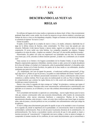XIX
                      DESCIFRANDO LAS NUEVAS
                                             REGLAS


   En millones de hogares de la clase media se representa un drama ritual: el hijo o hija recientemente
graduado llega tarde a cenar, gruñe, tira al suelo los anuncios en que ofrecen empleos y proclama que
trabajar de nueve a cinco es una degradante estupidez. Ningún ser humano con una brizna de dignidad
se sometería al régimen “de nueve a cinco”.
   Entran los padres.
   El padre, recién llegado de su empleo de nueve a cinco, y la madre, exhausta y deprimida tras el
pago de la última remesa de facturas, están consternados. Ya Otras veces han pasado por esta
situación. Habiendo vivido épocas buenas y épocas malas, sugieren un empleo seguro en una gran
corporación. El joven suelta una risita burlona. Las compañías pequeñas son mejores. Ninguna
compañía es la mejor de todas. ¿Ampliar sus estudios? ¿Para qué? ¡Es una terrible pérdida de tiempo!
   Horrorizados, los padres ven cómo sus sugerencias son rechazadas una tras otra. Su frustración
crece hasta que, al fin, articulan el último lamento parental: ¿Cuándo vas a enfrentarte con el mundo
real?
   Estas escenas no se limitan a los hogares acomodados de los Estados Unidos, ni aun de Europa.
Mogoles empresariales japoneses refunfuñan, mientras toman su saké, acerca de la rápida decadencia
de la ética del trabajo y la lealtad a la Corporación, sobre la puntualidad industrial y la disciplina entre
los jóvenes. Incluso en la Unión Soviética, los padres de la clase media se ven enfrentados, desafíos
semejantes por parte de la juventud.
    ¿Es, simplemente, otro caso de épater les parents... el tradicional conflicto generacional? ¿O hay
aquí algo nuevo? ¿Puede ser que los jóvenes y sus padres no estén hablando del mismo “mundo real”?
   El hecho es que no nos hallamos presenciando meramente la clásica confrontación entre jóvenes
románticos y adultos realistas. Pero lo que antes era realista puede no serlo ya. Pues el código básico
de comportamiento que contiene las reglas básicas de la vida social está cambiando rápidamente a
medida que avanza la tercera ola.
   Hemos visto cómo la segunda ola trajo consigo un “código” de principios o normas que regían el
comportamiento cotidiano. Principios tales como sincronización, uniformización o maximización eran
aplicados en el comercio, en el Gobierno y en una vida cotidiana obsesionada por la puntualidad y los
horarios.
   En la actualidad está haciendo su aparición un contracódigo... nuevas reglas básicas para la nueva
vida que estamos construyendo sobre una economía desmasificada, sobre medios de comunicación
desmasificados, sobre nuevas estructuras familiares y corporativas. Muchas de las batallas,
aparentemente absurdas, entre jóvenes y viejos, así como otros conflictos que tienen lugar en nuestras
aulas, salas de juntas y círculos políticos no son, en realidad, sino enfrentamientos sobre qué código ha
de aplicarse.
   El nuevo código ataca directamente gran parte de aquello en que se ha enseñado a creer a la persona
de la segunda ola, desde la importancia de la puntualidad y la sincronización, hasta la necesidad de
conformidad y uniformización. Pone en tela de juicio la presunta eficiencia de la centralización y la
profesionalización. Nos fuerza a reconsiderar nuestra convicción de que lo más grande es mejor y
nuestras nociones de “concentración”. Comprender este nuevo código, y cómo se opone al antiguo, es
comprender al instante muchos de los conflictos, de otro modo desconcertantes, que se arremolinan a


                                                                                                        162
 