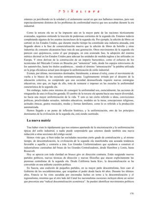 estamos ya percibiendo en la soledad y el aislamiento social en que nos hallamos inmersos, pero son
espectacularmente distintos de los problemas de conformidad masiva que nos acosaban durante la era
industrial.

   Como la tercera ola no se ha impuesto aún en la mayor parte de las naciones técnicamente
avanzadas, seguimos sintiendo la tracción de poderosas corrientes de la segunda ola. Estamos todavía
completando algunos de los asuntos inconclusos de la segunda ola. Por ejemplo, la edición de libros en
cartoné en los Estados Unidos, que durante mucho tiempo ha constituido una industria atrasada, está
llegando ahora a la fase de comercialización masiva que la edición de libros de bolsillo y otras
industrias de consumo alcanzaron hace más de una generación. Otros movimientos de la segunda ola
parecen casi quijotescos, como el que propugna, en esta avanzada fase, la adopción del sistema
métrico decimal en los Estados Unidos para adecuar las unidades de medida inglesa a las utilizadas en
Europa. Y otros derivan de la construcción de un imperio burocrático, como el esfuerzo de los
tecnócratas del Mercado Común en Bruselas por “armonizar” todo, desde los espejos retrovisores de
los automóviles, hasta los títulos académicos... siendo el término “armonización” la palabra utilizada
en la jerga oficialesca actual para designar la uniformización de estilo industrial.
   Existen, por último, movimientos destinados, literalmente, a atrasar el reloj, como el movimiento de
vuelta a lo básico de las escuelas norteamericanas. Legítimamente irritado por el desastre de la
educación colectiva, no comprende que una sociedad desmasificada requiere nuevas estrategias
educativas, sino que, en lugar de ello, trata de restaurar e imponer en las escuelas la uniformidad
característica de la segunda ola.
   Sin embargo, todos estos intentos de conseguir la uniformidad son, esencialmente, las acciones de
retaguardia de una civilización gastada. El cambio de la tercera ola apunta hacia una mayor diversidad,
no hacia una mayor uniformización de la vida. Y esto es tan cierto referido a ideas, convicciones
políticas, proclividades sexuales, métodos educativos, modales en la mesa, concepciones religiosas,
actitudes étnicas, gustos musicales, modas y formas familiares, como lo es referido a la producción
automatizada.
   Hemos llegado a un punto de inflexión histórico, y la uniformización, otro de los principios
dominantes de la civilización de la segunda ola, está siendo sustituido.

  La nueva matriz
   Tras haber visto lo rápidamente que nos estamos apartando de la sincronización y la uniformización
típicas del estilo industrial, a nadie puede sorprenderle que estemos dando también una nueva
redacción a otras secciones del código social.
   Hemos visto que, si bien todas las sociedades necesitan cierto grado de centralización y, al mismo
tiempo, de descentralización, la civilización de la segunda ola manifestaba una acusada tendencia
favorable a aquélla y contraria a ésta. Los Grandes Uniformizadores que ayudaron a construir el
industrialismo caminaban del brazo de los Grandes Centralizadores, desde Hamilton y Lenin, hasta
Roosevelt.
   Hoy se aprecia con toda claridad un brusco giro en dirección contraria. Están surgiendo nuevos
partidos políticos, nuevas técnicas de dirección y nuevas filosofías que atacan explícitamente las
premisas centralistas de la segunda ola. Desde California hasta Kiev, la descentralización se ha
convertido en una ardiente cuestión política.
   En Suecia, una coalición de pequeños partidos, en su mayor parte descentralistas, hizo caer al
Gobierno de los socialdemócratas, que ocupaban el poder desde hacía 44 años. Durante los últimos
años, Francia se ha visto sacudida por enconadas luchas en torno a la descentralización y el
regionalismo, mientras que al otro lado del Canal los nacionalistas escoceses incluyen ahora un sector
que preconiza una “radical descentralización económica”. Se pueden identificar movimientos políticos



                                                                                                   170
 
