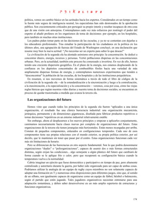 política, vemos un cambio básico en las actitudes hacia los expertos. Considerados en un tiempo como
la fuente más segura de inteligencia neutral, los especialistas han sido destronados de la aprobación
pública. Son crecientemente criticados por perseguir su propio interés y resultar incapaces de otra cosa
que de una visión con anteojeras. Contemplamos cada vez más esfuerzos por restringir el poder del
experto al añadir profanos en los organismos de toma de decisiones: por ejemplo, en los hospitales,
pero también en muchas otras instituciones.
   Los padres piden tomar parte en las decisiones de las escuelas, y ya no se contentan con dejarlas a
los educadores profesionales. Tras estudiar la participación de los ciudadanos en la política en los
últimos años, una agrupación de fuerzas del Estado de Washington concluyó, en una declaración que
resume muy bien la nueva actitud: “¡No necesitas ser un experto para saber lo que deseas!”
   La civilización de la segunda ola ha alentado asimismo otro principio: la concentración. Se dedicó a
concentrar dinero, energía, recursos y personas. Vertió poblaciones dispersas en las concentraciones
urbanas. Pero, en la actualidad, también este proceso ha comenzado a invertirse. En vez de ello, hemos
tenido una creciente dispersión geográfica. En el plano de la energía, nos estamos desplazando de la
confianza en los depósitos concentrados de combustibles fósiles hacia una variedad de más
ampliamente dispersas formas de energía, y contemplamos numerosos experimentos que tienden a
“desconcentrar” la población de las escuelas, de los hospitales y de las instituciones psiquiátricas.
   En resumen, si nos movemos de forma sistemática a través de todo el libro de códigos de la
civilización de la segunda ola —de la estandardización a la sincronización y luego a la centralización,
a la maximización, a la especialización y a la concentración— veremos, cosa por cosa, cómo las viejas
reglas básicas que regían nuestras vidas diarias y nuestra toma de decisiones sociales, se encuentran en
proceso de quedar trastornadas a medida que avanza la tercera ola.

  Las organizaciones del futuro
   Hemos visto que cuando todos los principios de la segunda ola fueron “aplicados a una única
organización, el resultado fue una clásica burocracia industrial: una organización mecanicista,
jerárquica, permanente y de dimensiones gigantescas, diseñada para fabricar productos repetitivos o
tomar decisiones “repetitivas en un entorno industrial relativamente estable.
   Sin embargo, ahora al desplazarnos a los nuevos principios y empezar a aplicarlos conjuntamente,
caminamos necesariamente hacia clases nuevas por completo de organizaciones del futuro. Estas
organizaciones de la tercera ola tienen jerarquías más horizontales. Están menos recargadas por arriba.
Constan de pequeños componentes, enlazados en configuraciones temporales. Cada uno de esos
componentes tiene sus propias relaciones con el mundo exterior, su propia política exterior, por así
decirlo, que le mantienen sin tener que pasar por el centro. Estas organizaciones funcionan cada vez
más sin limitaciones de horario.
   Pero se diferencian de las burocracias en otro aspecto fundamental. Son lo que podría denominarse
organizaciones “duales” o “poliorganizaciones”, capaces de asumir dos o más formas estructurales
distintas, según exijan las condiciones... algo semejante a algún plástico del futuro que cambiará de
forma cuando se le aplique frío o calor, pero que recuperará su configuración básica cuando la
temperatura vuelva a la normalidad.
   Cabría imaginar un ejército que fuese democrático y participativo en tiempo de paz, pero altamente
centralizado y autoritario durante la guerra, por haber sido organizado para ser capaz de ambas cosas.
Podríamos utilizar la analogía de un equipo de rugby cuyos miembros no son solamente capaces de
adoptar una formación en T y numerosas otras disposiciones para diferentes juegos, sino que, al sonido
de un silbato, son igualmente capaces de organizarse como un equipo de fútbol, béisbol o baloncesto,
según el partido que estén jugando. Tales jugadores organizativos necesitan entrenarse para una
adaptación instantánea, y deben saber desenvolverse en un más amplio repertorio de estructuras y
funciones organizativas.



                                                                                                    174
 