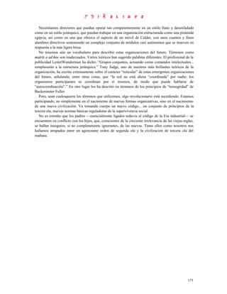 Necesitamos directores que puedan operar tan competentemente en un estilo llano y desenfadado
como en un estilo jerárquico, que puedan trabajar en una organización estructurada como una pirámide
egipcia, así como en una que ofrezca el aspecto de un móvil de Calder, con unos cuantos y finos
alambres directivos sosteniendo un complejo conjunto de módulos casi autónomos que se mueven en
respuesta a la más ligera brisa.
   No tenemos aún un vocabulario para describir estas organizaciones del futuro. Términos como
matriz o ad hoc son inadecuados. Varios teóricos han sugerido palabras diferentes. El profesional de la
publicidad LesterWunderman ha dicho: “Grupos conjuntos, actuando como comandos intelectuales...
remplazarán a la estructura jerárquica.” Tony Judge, uno de nuestros más brillantes teóricos de la
organización, ha escrito extensamente sobre el carácter “reticular” de estas emergentes organizaciones
del futuro, señalando, entre otras cosas, que “la red no está ahora “coordinada” por nadie; los
organismos participantes se coordinan por sí mismos, de modo que puede hablarse de
“autocoordinación”.” En otro lugar los ha descrito en términos de los principios de “tensegridad” de
Buckminster Fuller.
   Pero, sean cualesquiera los términos que utilicemos, algo revolucionario está sucediendo. Estamos
participando, no simplemente en el nacimiento de nuevas formas organizativas, sino en el nacimiento
de una nueva civilización. Va tomando cuerpo un nuevo código... un conjunto de principios de la
tercera ola, nuevas normas básicas reguladoras de la supervivencia social.
   No es extraño que los padres —esencialmente ligados todavía al código de la Era industrial— se
encuentren en conflicto con los hijos, que, conscientes de la creciente irrelevancia de las viejas reglas,
se hallan inseguros, si no completamente ignorantes, de las nuevas. Tanto ellos como nosotros nos
hallamos atrapados entre un agonizante orden de segunda ola y la civilización de tercera ola del
mañana.




                                                                                                      175
 