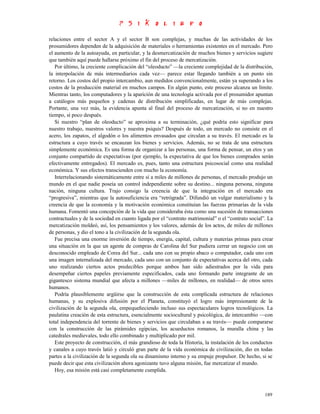 relaciones entre el sector A y el sector B son complejas, y muchas de las actividades de los
prosumidores dependen de la adquisición de materiales o herramientas existentes en el mercado. Pero
el aumento de la autoayuda, en particular, y la desmercatización de muchos bienes y servicios sugiere
que también aquí puede hallarse próximo el fin del proceso de mercatización.
   Por último, la creciente complicación del “oleoducto” —la creciente complejidad de la distribución,
la interpolación de más intermediarios cada vez— parece estar llegando también a un punto sin
retorno. Los costos del propio intercambio, aun medidos convencionalmente, están ya superando a los
costos de la producción material en muchos campos. En algún punto, este proceso alcanza un límite.
Mientras tanto, los computadores y la aparición de una tecnología activada por el prosumidor apuntan
a catálogos más pequeños y cadenas de distribución simplificadas, en lugar de más complejas.
Portante, una vez más, la evidencia apunta al final del proceso de mercatización, si no en nuestro
tiempo, sí poco después.
   Si nuestro “plan de oleoducto” se aproxima a su terminación, ¿qué podría esto significar para
nuestro trabajo, nuestros valores y nuestra psiquis? Después de todo, un mercado no consiste en el
acero, los zapatos, el algodón o los alimentos envasados que circulan a su través. El mercado es la
estructura a cuyo través se encauzan los bienes y servicios. Además, no se trata de una estructura
simplemente económica. Es una forma de organizar a las personas, una forma de pensar, un etos y un
conjunto compartido de expectativas (por ejemplo, la expectativa de que los bienes comprados serán
efectivamente entregados). El mercado es, pues, tanto una estructura psicosocial como una realidad
económica. Y sus efectos transcienden con mucho la economía.
   Interrelacionando sistemáticamente entre sí a miles de millones de personas, el mercado produjo un
mundo en el que nadie poseía un control independiente sobre su destino... ninguna persona, ninguna
nación, ninguna cultura. Trajo consigo la creencia de que la integración en el mercado era
“progresiva”, mientras que la autosuficiencia era “retrógrada”. Difundió un vulgar materialismo y la
creencia de que la economía y la motivación económica constituían las fuerzas primarias de la vida
humana. Fomentó una concepción de la vida que consideraba ésta como una sucesión de transacciones
contractuales y de la sociedad en cuanto ligada por el “contrato matrimonial” o el “contrato social”. La
mercatización moldeó, así, los pensamientos y los valores, además de los actos, de miles de millones
de personas, y dio el tono a la civilización de la segunda ola.
   Fue precisa una enorme inversión de tiempo, energía, capital, cultura y materias primas para crear
una situación en la que un agente de compras de Carolina del Sur pudiera cerrar un negocio con un
desconocido empleado de Corea del Sur... cada uno con su propio abaco o computador, cada uno con
una imagen internalizada del mercado, cada uno con un conjunto de expectativas acerca del otro, cada
uno realizando ciertos actos predecibles porque ambos han sido adiestrados por la vida para
desempeñar ciertos papeles previamente especificados, cada uno formando parte integrante de un
gigantesco sistema mundial que afecta a millones —miles de millones, en realidad— de otros seres
humanos.
   Podría plausiblemente argüirse que la construcción de esta complicada estructura de relaciones
humanas, y su explosiva difusión por el Planeta, constituyó el logro más impresionante de la
civilización de la segunda ola, empequeñeciendo incluso sus espectaculares logros tecnológicos. La
paulatina creación de esta estructura, esencialmente sociocultural y psicológica, de intercambio —con
total independencia del torrente de bienes y servicios que circulaban a su través— puede compararse
con la construcción de las pirámides egipcias, los acueductos romanos, la muralla china y las
catedrales medievales, todo ello combinado y multiplicado por mil.
   Este proyecto de construcción, el más grandioso de toda la Historia, la instalación de los conductos
y canales a cuyo través latió y circuló gran parte de la vida económica de civilización, dio en todas
partes a la civilización de la segunda ola su dinamismo interno y su empuje propulsor. De hecho, si se
puede decir que esta civilización ahora agonizante tuvo alguna misión, fue mercatizar el mundo.
   Hoy, esa misión está casi completamente cumplida.



                                                                                                    189
 