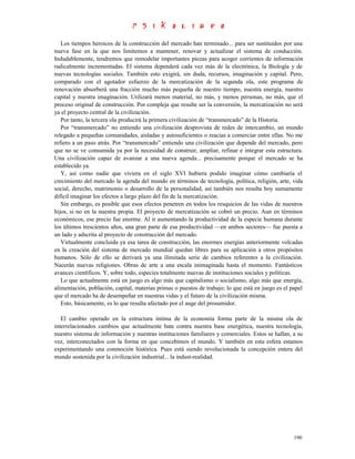 Los tiempos heroicos de la construcción del mercado han terminado... para ser sustituidos por una
nueva fase en la que nos limitemos a mantener, renovar y actualizar el sistema de conducción.
Indudablemente, tendremos que remodelar importantes piezas para acoger corrientes de información
radicalmente incrementadas. El sistema dependerá cada vez más de la electrónica, la Biología y de
nuevas tecnologías sociales. También esto exigirá, sin duda, recursos, imaginación y capital. Pero,
comparado con el agotador esfuerzo de la mercatización de la segunda ola, este programa de
renovación absorberá una fracción mucho más pequeña de nuestro tiempo, nuestra energía, nuestro
capital y nuestra imaginación. Utilizará menos material, no más, y menos personas, no más, que el
proceso original de construcción. Por compleja que resulte ser la conversión, la mercatización no será
ya el proyecto central de la civilización.
   Por tanto, la tercera ola producirá la primera civilización de “transmercado” de la Historia.
   Por “transmercado” no entiendo una civilización desprovista de redes de intercambio, un mundo
relegado a pequeñas comunidades, aisladas y autosuficientes o reacias a comerciar entre ellas. No me
refiero a un paso atrás. Por “transmercado” entiendo una civilización que depende del mercado, pero
que no se ve consumida ya por la necesidad de construir, ampliar, refinar e integrar esta estructura.
Una civilización capaz de avanzar a una nueva agenda... precisamente porque el mercado se ha
establecido ya.
   Y, así como nadie que viviera en el siglo XVI hubiera podido imaginar cómo cambiaría el
crecimiento del mercado la agenda del mundo en términos de tecnología, política, religión, arte, vida
social, derecho, matrimonio o desarrollo de la personalidad, así también nos resulta hoy sumamente
difícil imaginar los efectos a largo plazo del fin de la mercatización.
   Sin embargo, es posible que esos efectos penetren en todos los resquicios de las vidas de nuestros
hijos, si no en la nuestra propia. El proyecto de mercatización se cobró un precio. Aun en términos
económicos, ese precio fue enorme. Al ir aumentando la productividad de la especie humana durante
los últimos trescientos años, una gran parte de esa productividad —en ambos sectores— fue puesta a
un lado y adscrita al proyecto de construcción del mercado.
   Virtualmente concluida ya esa tarea de construcción, las enormes energías anteriormente volcadas
en la creación del sistema de mercado mundial quedan libres para su aplicación a otros propósitos
humanos. Sólo de ello se derivará ya una ilimitada serie de cambios referentes a la civilización.
Nacerán nuevas religiones. Obras de arte a una escala inimaginada hasta el momento. Fantásticos
avances científicos. Y, sobre todo, especies totalmente nuevas de instituciones sociales y políticas.
   Lo que actualmente está en juego es algo más que capitalismo o socialismo, algo más que energía,
alimentación, población, capital, materias primas o puestos de trabajo; lo que está en juego es el papel
que el mercado ha de desempeñar en nuestras vidas y el futuro de la civilización misma.
   Esto, básicamente, es lo que resulta afectado por el auge del prosumidor.

   El cambio operado en la estructura íntima de la economía forma parte de la misma ola de
interrelacionados cambios que actualmente bate contra nuestra base energética, nuestra tecnología,
nuestro sistema de información y nuestras instituciones familiares y comerciales. Estos se hallan, a su
vez, interconectados con la forma en que concebimos el mundo. Y también en esta esfera estamos
experimentando una conmoción histórica. Pues está siendo revolucionada la concepción entera del
mundo sostenida por la civilización industrial... la indust-realidad.




                                                                                                    190
 