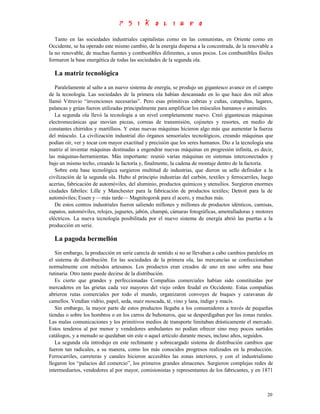 Tanto en las sociedades industriales capitalistas como en las comunistas, en Oriente como en
Occidente, se ha operado este mismo cambio, de la energía dispersa a la concentrada, de la renovable a
la no renovable, de muchas fuentes y combustibles diferentes, a unos pocos. Los combustibles fósiles
formaron la base energética de todas las sociedades de la segunda ola.

  La matriz tecnológica
   Paralelamente al salto a un nuevo sistema de energía, se produjo un gigantesco avance en el campo
de la tecnología. Las sociedades de la primera ola habían descansado en lo que hace dos mil años
llamó Vitruvio “invenciones necesarias”. Pero esas primitivas cabrias y cuñas, catapultas, lagares,
palancas y grúas fueron utilizadas principalmente para amplificar los músculos humanos o animales.
   La segunda ola llevó la tecnología a un nivel completamente nuevo. Creó gigantescas máquinas
electromecánicas que movían piezas, correas de transmisión, cojinetes y resortes, en medio de
constantes chirridos y martilleos. Y estas nuevas máquinas hicieron algo más que aumentar la fuerza
del músculo. La civilización industrial dio órganos sensoriales tecnológicos, creando máquinas que
podían oír, ver y tocar con mayor exactitud y precisión que los seres humanos. Dio a la tecnología una
matriz al inventar máquinas destinadas a engendrar nuevas máquinas en progresión infinita, es decir,
las máquinas-herramientas. Más importante: reunió varias máquinas en sistemas interconectados y
bajo un mismo techo, creando la factoría y, finalmente, la cadena de montaje dentro de la factoría.
   Sobre esta base tecnológica surgieron multitud de industrias, que dieron su sello definidor a la
civilización de la segunda ola. Hubo al principio industrias del carbón, textiles y ferrocarriles, luego
acerías, fabricación de automóviles, del aluminio, productos químicos y utensilios. Surgieron enormes
ciudades fabriles: Lille y Manchester para la fabricación de productos textiles; Detroit para la de
automóviles; Essen y —más tarde— Magnitogorsk para el acero, y muchas más.
   De estos centros industriales fueron saliendo millones y millones de productos idénticos, camisas,
zapatos, automóviles, relojes, juguetes, jabón, champú, cámaras fotográficas, ametralladoras y motores
eléctricos. La nueva tecnología posibilitada por el nuevo sistema de energía abrió las puertas a la
producción en serie.

  La pagoda bermellón
   Sin embargo, la producción en serie carecía de sentido si no se llevaban a cabo cambios paralelos en
el sistema de distribución. En las sociedades de la primera ola, las mercancías se confeccionaban
normalmente con métodos artesanos. Los productos eran creados de uno en uno sobre una base
rutinaria. Otro tanto puede decirse de la distribución.
   Es cierto que grandes y perfeccionadas Compañías comerciales habían sido constituidas por
mercaderes en las grietas cada vez mayores del viejo orden feudal en Occidente. Estas compañías
abrieron rutas comerciales por todo el mundo, organizaron convoyes de buques y caravanas de
camellos. Vendían vidrio, papel, seda, nuez moscada, té, vino y lana, índigo y macis.
   Sin embargo, la mayor parte de estos productos llegaba a los consumidores a través de pequeñas
tiendas o sobre los hombros o en los carros de buhoneros, que se desperdigaban por las zonas rurales.
Las malas comunicaciones y los primitivos medios de transporte limitaban drásticamente el mercado.
Estos tenderos al por menor y vendedores ambulantes no podían ofrecer sino muy pocos surtidos
catálogos, y a menudo se quedaban sin este o aquel artículo durante meses, incluso años, seguidos.
   La segunda ola introdujo en este rechinante y sobrecargado sistema de distribución cambios que
fueron tan radicales, a su manera, como los más conocidos progresos realizados en la producción.
Ferrocarriles, carreteras y canales hicieron accesibles las zonas interiores, y con el industrialismo
llegaron los “palacios del comercio”, los primeros grandes almacenes. Surgieron complejas redes de
intermediarios, vendedores al por mayor, comisionistas y representantes de los fabricantes, y en 1871



                                                                                                     20
 