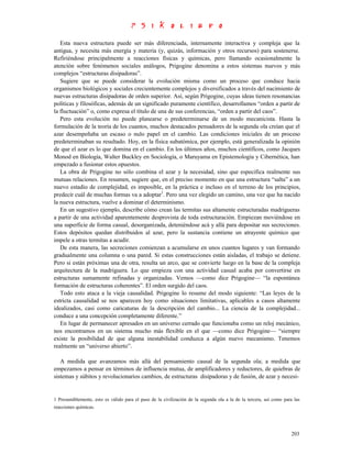 Esta nueva estructura puede ser más diferenciada, internamente interactiva y compleja que la
antigua, y necesita más energía y materia (y, quizás, información y otros recursos) para sostenerse.
Refiriéndose principalmente a reacciones físicas y químicas, pero llamando ocasionalmente la
atención sobre fenómenos sociales análogos, Prigogine denomina a estos sistemas nuevos y más
complejos “estructuras disipadoras”.
   Sugiere que se puede considerar la evolución misma como un proceso que conduce hacia
organismos biológicos y sociales crecientemente complejos y diversificados a través del nacimiento de
nuevas estructuras disipadoras de orden superior. Así, según Prigogine, cuyas ideas tienen resonancias
políticas y filosóficas, además de un significado puramente científico, desarrollamos “orden a partir de
la fluctuación” o, como expresa el título de una de sus conferencias, “orden a partir del caos”.
   Pero esta evolución no puede planearse o predeterminarse de un modo mecanicista. Hasta la
formulación de la teoría de los cuantos, muchos destacados pensadores de la segunda ola creían que el
azar desempeñaba un escaso o nulo papel en el cambio. Las condiciones iniciales de un proceso
predeterminaban su resultado. Hoy, en la física subatómica, por ejemplo, está generalizada la opinión
de que el azar es lo que domina en el cambio. En los últimos años, muchos científicos, como Jacques
Monod en Biología, Walter Buckley en Sociología, o Maruyama en Epistemología y Cibernética, han
empezado a fusionar estos opuestos.
   La obra de Prigogine no sólo combina el azar y la necesidad, sino que especifica realmente sus
mutuas relaciones. En resumen, sugiere que, en el preciso momento en que una estructura “salta” a un
nuevo estadio de complejidad, es imposible, en la práctica e incluso en el terreno de los principios,
predecir cuál de muchas formas va a adoptar1. Pero una vez elegido un camino, una vez que ha nacido
la nueva estructura, vuelve a dominar el determinismo.
   En un sugestivo ejemplo, describe cómo crean las termitas sus altamente estructuradas madrigueras
a partir de una actividad aparentemente desprovista de toda estructuración. Empiezan moviéndose en
una superficie de forma casual, desorganizada, deteniéndose acá y allá para depositar sus secreciones.
Estos depósitos quedan distribuidos al azar, pero la sustancia contiene un atrayente químico que
impele a otras termitas a acudir.
   De esta manera, las secreciones comienzan a acumularse en unos cuantos lugares y van formando
gradualmente una columna o una pared. Si estas construcciones están aisladas, el trabajo se detiene.
Pero si están próximas una de otra, resulta un arco, que se convierte luego en la base de la compleja
arquitectura de la madriguera. Lo que empieza con una actividad casual acaba por convertirse en
estructuras sumamente refinadas y organizadas. Vemos —como dice Prigogine— “la espontánea
formación de estructuras coherentes”. El orden surgido del caos.
   Todo esto ataca a la vieja causalidad. Prigogine lo resume del modo siguiente: “Las leyes de la
estricta causalidad se nos aparecen hoy como situaciones limitativas, aplicables a casos altamente
idealizados, casi como caricaturas de la descripción del cambio... La ciencia de la complejidad...
conduce a una concepción completamente diferente.”
   En lugar de permanecer apresados en un universo cerrado que funcionaba como un reloj mecánico,
nos encontramos en un sistema mucho más flexible en el que —como dice Prigogine— “siempre
existe la posibilidad de que alguna inestabilidad conduzca a algún nuevo mecanismo. Tenemos
realmente un “universo abierto”.

   A medida que avanzamos más allá del pensamiento causal de la segunda ola; a medida que
empezamos a pensar en términos de influencia mutua, de amplificadores y reductores, de quiebras de
sistemas y súbitos y revolucionarios cambios, de estructuras disipadoras y de fusión, de azar y necesi-


1 Presumiblemente, esto es válido para el paso de la civilización de la segunda ola a la de la tercera, así como para las
reacciones químicas.




                                                                                                                    203
 