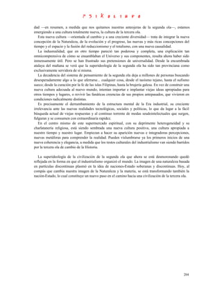 dad —en resumen, a medida que nos quitamos nuestras anteojeras de la segunda ola—, estamos
emergiendo a una cultura totalmente nueva, la cultura de la tercera ola.
   Esta nueva cultura —orientada al cambio y a una creciente diversidad— trata de integrar la nueva
concepción de la Naturaleza, de la evolución y el progreso, las nuevas y más ricas concepciones del
tiempo y el espacio y la fusión del reduccionismo y el totalismo, con una nueva causalidad.
   La indusrealidad, que en otro tiempo pareció tan poderosa y completa, una explicación tan
omnicomprensiva de cómo se ensamblaban el Universo y sus componentes, resulta ahora haber sido
inmensamente útil. Pero se han frustrado sus pretensiones de universalidad. Desde la encumbrada
atalaya del mañana se verá que la superideología de la segunda ola ha sido tan provinciana como
exclusivamente servidora de sí misma.
   La decadencia del sistema de pensamiento de la segunda ola deja a millones de personas buscando
desesperadamente algo a lo que aferrarse... cualquier cosa, desde el taoísmo tejano, hasta el sufismo
sueco; desde la curación por la fe de las islas Filipinas, hasta la brujería galesa. En vez de construir una
nueva cultura adecuada al nuevo mundo, intentan importar e implantar viejas ideas apropiadas para
otros tiempos y lugares, o revivir las fanáticas creencias de sus propios antepasados, que vivieron en
condiciones radicalmente distintas.
   Es precisamente el derrumbamiento de la estructura mental de la Era industrial, su creciente
irrelevancia ante las nuevas realidades tecnológicas, sociales y políticas, lo que da lugar a la fácil
búsqueda actual de viejas respuestas y al continuo torrente de modas seudointelectuales que surgen,
fulguran y se consumen con extraordinaria rapidez.
   En el centro mismo de este supermercado espiritual, con su deprimente heterogeneidad y su
charlatanería religiosa, está siendo sembrada una nueva cultura positiva, una cultura apropiada a
nuestro tiempo y nuestro lugar. Empiezan a hacer su aparición nuevas e integradoras percepciones,
nuevas metáforas para comprender la realidad. Pueden vislumbrarse ya los primeros inicios de una
nueva coherencia y elegancia, a medida que los restos culturales del industrialismo van siendo barridos
por la tercera ola de cambio de la Historia.

   La superideología de la civilización de la segunda ola que ahora se está desmoronando quedó
reflejada en la forma en que el industrialismo organizó el mundo. La imagen de una naturaleza basada
en partículas discontinuas plasmó en la idea de naciones-Estado soberanas y discontinuas. Hoy, al
compás que cambia nuestra imagen de la Naturaleza y la materia, se está transformando también la
nación-Estado, lo cual constituye un nuevo paso en el camino hacia una civilización de la tercera ola.




                                                                                                       204
 