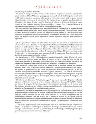 fotovoltaicas para producir electricidad.
   En Israel, el biólogo molecular Haim Aviv ha propuesto un proyecto Conjunto agroindustrial
egipcio-israelí en el Sinaí. Utilizando agua egipcia y la avanzada tecnología de irrigación israelí, sería
posible cultivar mandioca bazucar de caña, que, a su vez, podría ser convertida en etanol para su
utilización como combustible de automóviles. Su plan prevé que el ganado sea alimentado con
subproductos del azúcar de caña y que los desechos de celulosa se destinen a fábricas de papel,
creando un ciclo ecológico integrado. Proyectos similares —sugiere Aviv— podrían llevarse a la
práctica en distintas partes de África, Sudeste asiático y Latinoamérica.
   La crisis energética, que forma parte del derrumbamiento de la civilización de la segunda ola, está
engendrando muchas nuevas ideas para la producción de energía centralizada y descentralizada, a gran
escala y a pequeña escala, en las regiones más pobres del Planeta. Y existe un claro paralelismo entre
algunos de los problemas con que se enfrentan las sociedades de la primera ola y de la emergente
tercera ola. Ninguna de ellas puede depender de sistemas energéticos diseñados para la Era de la
segunda ola.

   ¿Y la agricultura? También en este terreno la tercera ola nos lleva en direcciones nada
convencionales. En el Laboratorio de Investigación del Medio Ambiente de Tucson (Arizona) existen
criaderos de gambas junto a cultivos de pepinos y lechugas, aprovechándose los desechos de las
gambas, en un proceso de reciclaje, para fertilizar las verduras. En Vermont, los experimentadores
están produciendo siluros, truchas y verduras de manera similar. El agua del vivero piscícola acumula
el calor solar y lo libera de noche para mantener elevada la temperatura. También se utilizan los
desechos de los peces para fertilizar las verduras.
   En Massachusetts, en el New Alchemy Institute, se están criando pollos encima del vivero de peces.
Sus excrementos fertilizan algas, que luego se comen los peces. Estos son sólo tres de los
innumerables ejemplos de innovación en la producción y procesado de alimentos, muchos de los
cuales tienen una especial y excitante relevancia para las actuales sociedades de la primera ola.
   Una predicción a veinte años plazo de las tendencias en la provisión mundial de alimentos
preparada por el Center for Futures Reasearch (CFR) de la Universidad de California del Sur sugiere,
por ejemplo, la probabilidad de que varios descubrimientos fundamentales reduzcan, en vez de
aumentar, la necesidad de fertilizantes artificiales. Según el estudio del CFR, están en la relación de
nueve a diez las probabilidades de que para 1996 tengamos baratos fertilizantes nitrogenados. Hay una
firme probabilidad de que se pueda disponer para entonces de granos fijadores de nitrógeno, que
reducirán más aún la demanda.
   El informe considera como “virtualmente seguro” que nuevas variedades de grano producirán
superiores rendimientos por acre de tierra no irrigada, con beneficios de hasta el 25 o el 50%. Sugiere
que sistemas de irrigación de “goteo”, con pozos descentralizados accionados por el viento y agua
distribuida por animales de tiro, podrían aumentar sustancialmente los rendimientos, al tiempo que
reducirían las fluctuaciones de la cosecha de un año para otro.
   Además, dice que la hierba destinada a forraje, al necesitar sólo un mínimo de agua, podría duplicar
la capacidad de las regiones áridas de sustentar ganado; que los rendimientos no cerealistas en terrenos
tropicales podrían aumentar en un 30% como resultado de un mejor conocimiento de las
combinaciones nutrientes; que los avances en el campo de control de las plagas reducirán
drásticamente las pérdidas de cosechas; habla igualmente de nuevos y baratos métodos de bombeo de
agua, del control de la mosca tsé-tsé, que abrirá vastas regiones a la cría de ganado, y de muchos otros
progresos.
   A una escala temporal mayor, cabe imaginar gran parre de la agricultura dedicada a “granjas de
energía”... el cultivo de cosechas para la producción de energía. Finalmente, puede que veamos
converger la modificación del clima, los computadores, la observación por satélite y la genética para
revolucionar el abastecimiento alimenticio del mundo.



                                                                                                      223
 