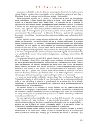 Aunque esas posibilidades no dan hoy de comer a un campesino hambriento, los Gobiernos de la
primera ola deben considerar tales potencialidades en sus planificaciones agrícolas a largo plazo y
deben buscar formas de combinar, como si dijéramos, la azada y el computador.
   Nuevas tecnologías, asociadas con el cambio a la civilización de la tercera ola, abren también
nuevas posibilidades. El difunto futurista John Metíale y su esposa y colega Magda Cordell McHale
llegaron, en su excelente estudio Basic Human Needs, a la conclusión de que la aparición de
superavanzadas biotecnologías contenía grandes promesas para la transformación de las sociedades de
la primera ola. Tales tecnologías incluyen todo: desde el cultivo de los océanos, hasta el uso de
insectos y otros organismos para el proceso productivo, la transformación de desechos de celulosa en
carne por medio de microorganismos y la conversión de plantas como la euforbia en combustible
carente de azufre. “La medicina verde” —la fabricación de fármacos a partir de vida vegetal antes
desconocida o infrautilizada— contiene también grandes potencialidades para muchos países de la
primera ola.
   Avances realizados en otros campos proyectan también dudas sobre el tradicional pensamiento en
relación con el desarrollo. Una cuestión explosiva a la que se enfrentan muchos países de la primera
ola es el desempleo masivo y el subempleo. Esto ha originado un debate mundial entre defensores de
la primera ola y el de la segunda. Un bando argumenta que las industrias de producción en serie no
utilizan suficiente mano de obra y que en énfasis sobre el desarrollo debería hacerse recaer sobre
factorías más primitivas tecnológicamente, pero que utilicen más personas y menos capital y energía.
El otro bando insta precisamente a la introducción de industrias de la segunda ola que están saliendo
en la actualidad de las naciones más avanzadas tecnológicamente... metalúrgica, automovilística, del
calzado, textil y otras.
   Pero apresurarse a construir una acería de la segunda ola puede ser el equivalente de construir una
fábrica de fustas para calesas. Tal vez haya muchas razones estratégicas o de otro tipo para construir
una acería, pero, con materiales compuestos totalmente nuevos y muchas veces más fuertes, rígidos y
ligeros que el aluminio, con materiales transparentes que son tan fuertes como el acero, con mortero de
plástico reforzado para sustituir a las tuberías galvanizadas, ¿cuánto tiempo pasará antes de que la
demanda de acero alcance su nivel máximo y sea excesiva la capacidad de producción? Según el
científico indio M. S. lyengar, tales adelantos pueden “hacer superflua la expansión lineal en la
producción de acero y aluminio”. ¿No deberían quizás, en vez de buscar préstamos o inversiones
extranjeras para fabricar acero, prepararse los países pobres para la “Era de los materiales”?
   La tercera ola aporta también posibilidades más inmediatas. Ward Morehouse, del Programa de
Política de Investigación de la Universidad de Lund (Suecia), afirma que las naciones pobres deberían
tender la vista más allá de la industria en pequeña escala de la primera ola o de la industria,
centralizada y en gran escala, de la segunda ola, para centrarse en una de las industrias clave de la
emergente tercera ola: la microelectrónica.
   “Un excesivo énfasis en la tecnología de laboreo intensivo con baja productividad podría
convertirse en una trampa para los países pobres”, escribe Morehouse. Señalando que la productividad
está aumentando espectacularmente en la industria de minicomputadores, afirma que “es ciertamente
una ventaja para los países en vías de desarrollo y con escasez de capitales obtener mayor rendimiento
por unidad de capital invertido”.
   Pero más importante es la compatibilidad entre la tecnología de la tercera ola y las condiciones
sociales existentes. Así —dice Morehouse—, la gran diversidad de productos en el campo de la
microelectrónica significa que “los países en vías de desarrollo pueden tomar una tecnología básica y
adaptarla con más facilidad a sus propias circunstancias sociales o a sus materias primas. La
tecnología de la microelectrónica se presta a la descentralización de la producción”.
   Esto significa también menores presiones de población sobre las grandes ciudades, y la rápida
miniaturización en este terreno reduce también los costes de transporte. Lo mejor de todo es que esta
forma de producción consume poca energía y que el crecimiento del mercado es tan rápido —y la



                                                                                                   224
 