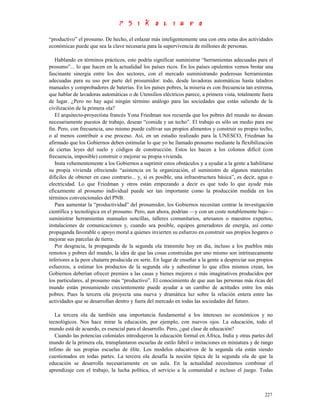 “productivo” el prosumo. De hecho, el enlazar más inteligentemente una con otra estas dos actividades
económicas puede que sea la clave necesaria para la supervivencia de millones de personas.

   Hablando en términos prácticos, esto podría significar suministrar “herramientas adecuadas para el
prosumo”... lo que hacen en la actualidad los países ricos. En los países opulentos vemos brotar una
fascinante sinergia entre los dos sectores, con el mercado suministrando poderosas herramientas
adecuadas para su uso por parte del prosumidor: todo, desde lavadoras automáticas hasta taladros
manuales y comprobadores de baterías. En los países pobres, la miseria es con frecuencia tan extrema,
que hablar de lavadoras automáticas o de Utensilios eléctricos parece, a primera vista, totalmente fuera
de lugar. ¿Pero no hay aquí ningún término análogo para las sociedades que están saliendo de la
civilización de la primera ola?
   El arquitecto-proyectista francés Yona Friedman nos recuerda que los pobres del mundo no desean
necesariamente puestos de trabajo, desean “comida y un techo”. El trabajo es sólo un medio para ese
fin. Pero, con frecuencia, uno mismo puede cultivar sus propios alimentos y construir su propio techo,
o al menos contribuir a ese proceso. Así, en un estudio realizado para la UNESCO, Friedman ha
afirmado que los Gobiernos deben estimular lo que yo he llamado prosumo mediante la flexibilización
de ciertas leyes del suelo y códigos de construcción. Estos les hacen a los colonos difícil (con
frecuencia, imposible) construir o mejorar su propia vivienda.
   Insta vehementemente a los Gobiernos a suprimir estos obstáculos y a ayudar a la gente a habilitarse
su propia vivienda ofreciendo “asistencia en la organización, el suministro de algunos materiales
difíciles de obtener en caso contrario... y, si es posible, una infraestructura básica”, es decir, agua o
electricidad. Lo que Friedman y otros están empezando a decir es que todo lo que ayude más
eficazmente al prosumo individual puede ser tan importante como la producción medida en los
términos convencionales del PNB.
   Para aumentar la “productividad” del prosumidor, los Gobiernos necesitan centrar la investigación
científica y tecnológica en el prosumo. Pero, aun ahora, podrían —y con un coste notablemente bajo—
suministrar herramientas manuales sencillas, talleres comunitarios, artesanos o maestros expertos,
instalaciones de comunicaciones y, cuando sea posible, equipos generadores de energía, así como
propaganda favorable o apoyo moral a quienes invierten su esfuerzo en construir sus propios hogares o
mejorar sus parcelas de tierra.
   Por desgracia, la propaganda de la segunda ola transmite hoy en día, incluso a los pueblos más
remotos y pobres del mundo, la idea de que las cosas construidas por uno mismo son intrínsecamente
inferiores a la peor chatarra producida en serie. En lugar de enseñar a la gente a despreciar sus propios
esfuerzos, a estimar los productos de la segunda ola y subestimar lo que ellos mismos crean, los
Gobiernos deberían ofrecer premios a las casas y bienes mejores o más imaginativos producidos por
los particulares, al prosumo más “productivo”. El conocimiento de que aun las personas más ricas del
mundo están prosumiendo crecientemente puede ayudar a un cambio de actitudes entre los más
pobres. Pues la tercera ola proyecta una nueva y dramática luz sobre la relación entera entre las
actividades que se desarrollan dentro y fuera del mercado en todas las sociedades del futuro.

   La tercera ola da también una importancia fundamental a los intereses no económicos y no
tecnológicos. Nos hace mirar la educación, por ejemplo, con nuevos ojos. La educación, todo el
mundo está de acuerdo, es esencial para el desarrollo. Pero, ¿qué clase de educación?
   Cuando las potencias coloniales introdujeron la educación formal en África, India y otras partes del
mundo de la primera ola, transplantaron escuelas de estilo fabril o imitaciones en miniatura y de rango
ínfimo de sus propias escuelas de élite. Los modelos educativos de la segunda ola están siendo
cuestionados en todas partes. La tercera ola desafía la noción típica de la segunda ola de que la
educación se desarrolla necesariamente en un aula. En la actualidad necesitamos combinar el
aprendizaje con el trabajo, la lucha política, el servicio a la comunidad e incluso el juego. Todas



                                                                                                     227
 