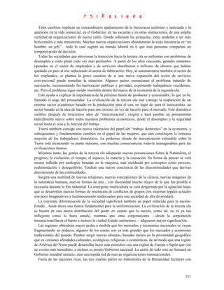 Tales cambios implican un extraordinario apañamiento de la burocracia uniforme y anticuada y la
aparición en la vida comercial, en el Gobierno, en las escuelas y en otras instituciones, de una amplia
variedad de organizaciones de nuevo estilo. Donde subsistan las jerarquías, éstas tenderán a ser más
horizontales y más transitorias. Muchas nuevas organizaciones abandonarán la vieja insistencia en “un
hombre, un jefe”... todo lo cual sugiere un mundo laboral en ti que más personas compartan un
temporal poder de decisión.
   Todas las sociedades que atraviesan la transición hacia la tercera ola se enfrentan con problemas de
desempleo a corto plazo cada vez más profundos. A partir de los años cincuenta, grandes aumentos
operados en el sector de empleados y de servicios absorbieron a millones de obreros que habían
quedado en paro al irse reduciendo el sector de fabricación. Hoy, al automatizarse también el sector de
los empleados, se plantea la grave cuestión de si una nueva expansión del sector de servicios
convencional puede remediar la situación. Algunos países enmascaran el problema tratando de
suavizarlo, incrementando las burocracias públicas y privadas, exportando trabajadores excedentes,
etc. Pero el problema sigue siendo insoluble dentro del marco de la economía de la segunda ola.
   Esto ayuda a explicar la importancia de la próxima fusión de productor y consumidor, lo que yo he
llamado el auge del prosumidor. La civilización de la tercera ola trae consigo la reaparición de un
enorme sector económico basado en la producción para el uso, en lugar de para el intercambio, un
sector basado en la idea de hacerlo para uno mismo, en vez de hacerlo para el mercado. Este dramático
cambio, después de trescientos años de “mercatización”, exigirá y hará posible un pensamiento
radicalmente nuevo sobre todos nuestros problemas económicos, desde el desempleo y la seguridad
social hasta el ocio y la función del trabajo.
   Traerá también consigo una nueva valoración del papel del “trabajo doméstico” en la economía, y
subsiguientes y fundamentales cambios en el papel de las mujeres, que aún constituyen la inmensa
mayoría de los trabajadores domésticos. La poderosa oleada de mercatización extendida sobre la
Tierra está alcanzando su punto máximo, con muchas consecuencias todavía inimaginables para las
civilizaciones futuras.
   Mientras tanto, las gentes de la tercera ola adoptarán nuevas presunciones Sobre la Naturaleza, el
progreso, la evolución, el tiempo, el espacio, la materia y la causación. Su forma de pensar se verá
menos influida por analogías basadas en la máquina, más moldeada por conceptos como proceso,
realimentación y desequilibrio. Tendrán una mayor conciencia de las discontinuidades que derivan
directamente de las continuidades.
   Surgirá una multitud de nuevas religiones, nuevas concepciones de la ciencia, nuevas imágenes de
la naturaleza humana, nuevas formas de arte... con diversidad mucho mayor de la que fue posible o
necesaria durante la Era industrial. La emergente multicultura se verá desgarrada por la agitación hasta
que se desarrollen nuevas formas de resolución de conflictos de grupos (los sistemas legales actuales
son poco imaginativos y lastimosamente inadecuados para una sociedad de alta diversidad).
   La creciente diferenciación de la sociedad significará también un papel reducido para la nación-
Estado... hasta ahora una fuerza fundamental para la uniformización. La civilización de la tercera ola
se basará en una nueva distribución del poder en cuanto que la nación, como tal, no es ya tan
influyente como lo fuera antaño, mientras que otras corporaciones —desde la corporación
transnacional hasta el barrio e incluso la ciudad-Estado autónomos— adquieren mayor significación.
   Las regiones obtendrán mayor poder a medida que los mercados y economías nacionales se vayan
fragmentando en pedazos, algunos de los cuales son ya más grandes que los mercados y economías
tradicionales del pasado. Pueden surgir nuevas alianzas, basadas menos en la proximidad geográfica
que en comunes afinidades culturales, ecológicas, religiosas o económicas, de tal modo que una región
de América del Norte puede desarrollar lazos más estrechos con una región de Europa o Japón que con
su vecino más inmediato, e incluso su propio Gobierno nacional. La unión de todo esto no formará un
Gobierno mundial unitario, sino una tupida red de nuevas organizaciones transnacionales.
   Fuera de las naciones ricas, las tres cuartas partes no industriales de la Humanidad lucharán con



                                                                                                    233
 
