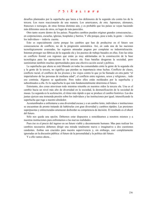 desafíos planteados por la superlucha que lanza a los defensores de la segunda ola contra los de la
tercera. Los rusos reaccionarán de una manera. Los americanos, de otra. Japoneses, alemanes,
franceses o noruegos, de otras formas distintas aún, y es probable que los países se vayan haciendo
más diferentes unos de otros, en lugar de más parecidos.
   Otro tanto ocurre dentro de los países. Pequeños cambios pueden originar grandes consecuencias...
en corporaciones, escuelas, iglesias, hospitales y barrios. Y ello porque, pese a todo, la gente —incluso
los individuos— todavía cuenta.
   Esto es especialmente cierto porque los cambios que han de producirse en el futuro son
consecuencias de conflicto, no de la progresión automática. Así, en cada una de las naciones
tecnológicamente avanzadas, las regiones atrasadas pugnan por completar su industrialización.
Intentan proteger sus fábricas de la segunda ola y los puestos de trabajo basados en ellas. Esto las sitúa
en conflicto frontal con regiones que están ya muy adelantadas en la construcción de la base
tecnológica para las operaciones de la tercera ola. Esas batallas desgarran la sociedad, pero
suministran también muchas oportunidades para una efectiva acción social y política.
   La superlucha que ahora se está librando en todas las comunidades entre la gente de la segunda ola
y la gente de la tercera, no significa que pierdan su importancia otras luchas. Conflicto de clases,
conflicto racial, el conflicto de los jóvenes y los viejos contra lo que yo he llamado en otra parte “el
imperialismo de las personas de mediana edad”, el conflicto entre regiones, sexos y religiones... todo
eso continúa. Algunos se agudizarán. Pero todos ellos están moldeados por la superlucha y
subordinados a ella. Es la superlucha lo que más fundamentalmente determina el futuro.
   Entretanto, dos cosas atraviesan todo mientras retumba en nuestros oídos la tercera ola. Una es el
cambio hacia un nivel más alto de diversidad en la sociedad, la desmasificación de la sociedad de
masas. La segunda es la aceleración, el ritmo más rápido a que se produce el cambio histórico. Las dos
juntas ejercen una tremenda presión sobre los individuos y las instituciones por igual, intensificando la
superlucha que ruge a nuestro alrededor.
   Acostumbrados a enfrentarse a una diversidad escasa y a un cambio lento, individuos e instituciones
se encuentran de pronto tratando de habérselas con gran diversidad y cambios rápidos. Las presiones
superpuestas y entrecruzadas amenazan desbordar su competencia de decisión. El resultado es el shock
del futuro.
   Sólo nos queda una opción. Debemos estar dispuestos a remoldearnos a nosotros mismos y a
nuestras instituciones para enfrentarnos a las nuevas realidades.
   Pues ése es el precio del ingreso en un futuro viable y decentemente humano. Mas para realizar los
cambios necesarios debemos dirigir una mirada totalmente nueva e imaginativa a dos cuestiones
candentes. Ambas son cruciales para nuestra supervivencia y, sin embargo, casi completamente
ignoradas en la discusión pública: el futuro de la personalidad y la política del futuro.
   Y a ello vamos ahora...




                                                                                                      236
 