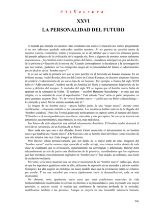XXVI
               LA PERSONALIDAD DEL FUTURO


   A medida que irrumpe en nuestras vidas cotidianas una nueva civilización nos vamos preguntando
si no nos habremos quedado anticuados también nosotros. Al ser puestos en cuestión tantos de
nuestros valores, costumbres, rutinas y respuestas, no es de extrañar que a veces nos sintamos gentes
del pasado, reliquias de la civilización de la segunda ola. Pero si algunos de nosotros somos realmente
anacronismos, ¿hay también entre nosotros gentes del futuro, ciudadanos anticipativos, por así decirlo,
de la próxima civilización de la tercera ola? Cuando contemplamos la decadencia y la desintegración
que nos rodean, ¿podemos ver los emergentes rasgos de la personalidad del futuro, el advenimiento,
por así decirlo, de un “hombre nuevo”?
   Si es así, no sería la primera vez que se cree percibir en el horizonte un homme nouveau. En un
brillante ensayo, André Reszler, director del Centro de Cultura Europea, ha descrito anteriores intentos
de predecir el advenimiento de un nuevo tipo de ser humano. Por ejemplo, a finales del siglo XVIII
hubo el “Adán americano”, hombre nacido en América del Norte y supuestamente desprovisto de los
vicios y defectos del europeo. A mediados del siglo XX se supuso que el hombre nuevo había de
aparecer en la Alemania de Hitler. “El nazismo —escribió Hermann Rauschning— es más que una
religión; es la voluntad de crear el superhombre.” Este robusto “ario” sería en parte campesino, en
parte guerrero, en parte Dios. “Yo he visto al hombre nuevo —confió una vez Hitler a Rauschning—.
Es intrépido y cruel. Me he sentido asustado ante él.”
   La imagen de un hombre nuevo —pocos hablan jamás de una “mujer nueva”, excepto como
rectificación— obsesionó también a los comunistas. Los soviéticos hablan todavía de la llegada del
“hombre socialista”. Pero fue Trotski quien más poéticamente se expresó sobre el humano del futuro.
“El hombre será incomparablemente más fuerte, más sabio y más perceptivo. Su cuerpo se tornará más
armonioso; sus movimientos, más rítmicos; su voz, más melodiosa.
   Sus formas de vida adquirirán una calidad intensamente dramática. El hombre medio alcanzará el
nivel de un Aristóteles, de un Goethe, de un Marx.”
   Hace nada más que una o dos décadas, Frantz Fanón anunciaba el advenimiento de un hombre
nuevo que tendría una “mente nueva”. Che Guevara veía su hombre ideal del futuro como poseedor de
una vida interior más rica. Cada imagen es diferente.
   Pero Reszler señala persuasivamente que, por detrás de la mayor parte de estas imágenes del
“hombre nuevo” acecha nuestro viejo conocido el noble salvaje, una criatura mítica dotada de toda
clase de cualidades que la civilización, supuestamente, ha corrompido o difuminado. Reszler pone
adecuadamente en tela de juicio esta idealización de lo primitivo, recordándonos que los regímenes
que han intentado conscientemente engendrar un “hombre nuevo” han dejado, de ordinario, una estela
de asolación totalitaria.
   Por tanto, sería necio anunciar una vez más el nacimiento de un “hombre nuevo” (salvo que, ahora
en que los ingenieros genéticos están en ello, utilicemos la expresión en un aterrador y estricto sentido
biológico). La idea sugiere un prototipo, un único modelo ideal que la civilización entera se esfuerza
por emular. Y en una sociedad que avanza rápidamente hacia la desmasificación, nada es más
inverosímil.
   No obstante, sería igualmente necio creer que unas condiciones materiales de vida
fundamentalmente modificadas no afectan en absoluto a la personalidad o, para expresarlo con mayor
precisión, al carácter social. A medida que cambiamos la estructura profunda de la sociedad,
modificamos también a las personas. Aunque se creyera en una inmutable naturaleza humana,


                                                                                                     248
 