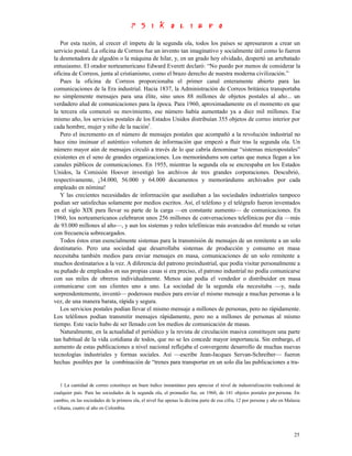 Por esta razón, al crecer el ímpetu de la segunda ola, todos los países se apresuraron a crear un
servicio postal. La oficina de Correos fue un invento tan imaginativo y socialmente útil como lo fueron
la desmotadora de algodón o la máquina de hilar, y, en un grado hoy olvidado, despertó un arrebatado
entusiasmo. El orador norteamericano Edward Everett declaró: “No puedo por menos de considerar la
oficina de Correos, junta al cristianismo, como el brazo derecho de nuestra moderna civilización.”
   Pues la oficina de Correos proporcionaba el primer canal enteramente abierto para las
comunicaciones de la Era industrial. Hacia 1837, la Administración de Correos británica transportaba
no simplemente mensajes para una élite, sino unos 88 millones de objetos postales al año... un
verdadero alud de comunicaciones para la época. Para 1960, aproximadamente en el momento en que
la tercera ola comenzó su movimiento, ese número había aumentado ya a diez mil millones. Ese
mismo año, los servicios postales de los Estados Unidos distribuían 355 objetos de correo interior por
cada hombre, mujer y niño de la nación1.
   Pero el incremento en el número de mensajes postales que acompañó a la revolución industrial no
hace sino insinuar el auténtico volumen de información que empezó a fluir tras la segunda ola. Un
número mayor aún de mensajes circuló a través de lo que cabría denominar “sistemas micropostales”
existentes en el seno de grandes organizaciones. Los memorándums son cartas que nunca llegan a los
canales públicos de comunicaciones. En 1955, mientras la segunda ola se encrespaba en los Estados
Unidos, la Comisión Hoover investigó los archivos de tres grandes corporaciones. Descubrió,
respectivamente, ¡34.000, 56.000 y 64.000 documentos y memorándums archivados por cada
empleado en nómina!
   Y las crecientes necesidades de información que asediaban a las sociedades industriales tampoco
podían ser satisfechas solamente por medios escritos. Así, el teléfono y el telégrafo fueron inventados
en el siglo XIX para llevar su parte de la carga —en constante aumento— de comunicaciones. En
1960, los norteamericanos celebraron unos 256 millones de conversaciones telefónicas por día —más
de 93.000 millones al año—, y aun los sistemas y redes telefónicas más avanzados del mundo se veían
con frecuencia sobrecargados.
   Todos éstos eran esencialmente sistemas para la transmisión de mensajes de un remitente a un solo
destinatario. Pero una sociedad que desarrollaba sistemas de producción y consumo en masa
necesitaba también medios para enviar mensajes en masa, comunicaciones de un solo remitente a
muchos destinatarios a la vez. A diferencia del patrono preindustrial, que podía visitar personalmente a
su puñado de empleados en sus propias casas si era preciso, el patrono industrial no podía comunicarse
con sus miles de obreros individualmente. Menos aún podía el vendedor o distribuidor en masa
comunicarse con sus clientes uno a uno. La sociedad de la segunda ola necesitaba —y, nada
sorprendentemente, inventó— poderosos medios para enviar el mismo mensaje a muchas personas a la
vez, de una manera barata, rápida y segura.
   Los servicios postales podían llevar el mismo mensaje a millones de personas, pero no rápidamente.
Los teléfonos podían transmitir mensajes rápidamente, pero no a millones de personas al mismo
tiempo. Este vacío hubo de ser llenado con los medios de comunicación de masas.
   Naturalmente, en la actualidad el periódico y la revista de circulación masiva constituyen una parte
tan habitual de la vida cotidiana de todos, que no se les concede mayor importancia. Sin embargo, el
aumento de estas publicaciones a nivel nacional reflejaba el convergente desarrollo de muchas nuevas
tecnologías industriales y formas sociales. Así —escribe Jean-Jacques Servan-Schreiber— fueron
hechas posibles por la combinación de “trenes para transportar en un solo día las publicaciones a tra-


   1 La cantidad de correo constituye un buen índice instantáneo para apreciar el nivel de industrialización tradicional de
cualquier país. Para las sociedades de la segunda ola, el promedio fue, en 1960, de 141 objetos postales por persona. En
cambio, en las sociedades de la primera ola, el nivel fue apenas la décima parte de esa cifra, 12 por persona y año en Malasia
o Ghana, cuatro al año en Colombia.




                                                                                                                           25
 