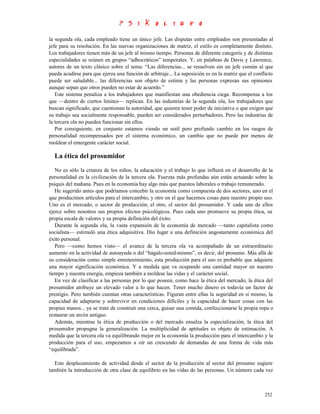 la segunda ola, cada empleado tiene un único jefe. Las disputas entre empleados son presentadas al
jefe para su resolución. En las nuevas organizaciones de matriz, el estilo es completamente distinto.
Los trabajadores tienen más de un jefe al mismo tiempo. Personas de diferente categoría y de distintas
especialidades se reúnen en grupos “adhocráticos” temporales. Y, en palabras de Davis y Lawrence,
autores de un texto clásico sobre el tema: “Las diferencias... se resuelven sin un jefe común al que
pueda acudirse para que ejerza una función de arbitraje... La suposición es en la matriz que el conflicto
puede ser saludable... las diferencias son objeto de estima y las personas expresan sus opiniones
aunque sepan que otros pueden no estar de acuerdo.”
   Este sistema penaliza a los trabajadores que manifiestan una obediencia ciega. Recompensa a los
que —dentro de ciertos límites— replican. En las industrias de la segunda ola, los trabajadores que
buscan significado, que cuestionan la autoridad, que quieren tener poder de iniciativa o que exigen que
su trabajo sea socialmente responsable, pueden ser considerados perturbadores. Pero las industrias de
la tercera ola no pueden funcionar sin ellos.
   Por consiguiente, en conjunto estamos viendo un sutil pero profundo cambio en los rasgos de
personalidad recompensados por el sistema económico, un cambio que no puede por menos de
moldear el emergente carácter social.

  La ética del prosumidor
   No es sólo la crianza de los niños, la educación y el trabajo lo que influirá en el desarrollo de la
personalidad en la civilización de la tercera ola. Fuerzas más profundas aún están actuando sobre la
psiquis del mañana. Pues en la economía hay algo más que puestos laborales o trabajo remunerado.
   He sugerido antes que podríamos concebir la economía como compuesta de dos sectores, uno en el
que producimos artículos para el intercambio, y otro en el que hacemos cosas para nuestro propio uso.
Uno es el mercado, o sector de producción; el otro, el sector del prosumidor. Y cada uno de ellos
ejerce sobre nosotros sus propios efectos psicológicos. Pues cada uno promueve su propia ética, su
propia escala de valores y su propia definición del éxito.
   Durante la segunda ola, la vasta expansión de la economía de mercado —tanto capitalista como
socialista— estimuló una ética adquisitiva. Dio lugar a una definición angostamente económica del
éxito personal.
   Pero —como hemos visto— el avance de la tercera ola va acompañado de un extraordinario
aumento en la actividad de autoayuda o del “hágalo-usted-mismo”, es decir, del prosumo. Más allá de
su consideración como simple entretenimiento, esta producción para el uso es probable que adquiera
una mayor significación económica. Y a medida que va ocupando una cantidad mayor en nuestro
tiempo y nuestra energía, empieza también a moldear las vidas y el carácter social.
   En vez de clasificar a las personas por lo que poseen, como hace la ética del mercado, la ética del
prosumidor atribuye un elevado valor a lo que hacen. Tener mucho dinero es todavía un factor de
prestigio. Pero también cuentan otras características. Figuran entre ellas la seguridad en sí mismo, la
capacidad de adaptarse y sobrevivir en condiciones difíciles y la capacidad de hacer cosas con las
propias manos... ya se trate de construir una cerca, guisar una comida, confeccionarse la propia ropa o
restaurar un arcón antiguo.
   Además, mientras la ética de producción o del mercado ensalza la especialización, la ética del
prosumidor propugna la generalización. La multiplicidad de aptitudes es objeto de estimación. A
medida que la tercera ola va equilibrando mejor en la economía la producción para el intercambio y la
producción para el uso, empezamos a oír un crescendo de demandas de una forma de vida más
“equilibrada”.

  Este desplazamiento de actividad desde el sector de la producción al sector del prosumo sugiere
también la introducción de otra clase de equilibrio en las vidas de las personas. Un número cada vez



                                                                                                     252
 