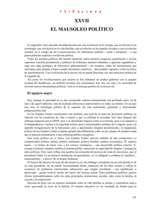 XXVII
                        EL MAUSOLEO POLÍTICO


   Es imposible verse afectado simultáneamente por una revolución en la energía, una revolución en la
tecnología, una revolución en la vida familiar, una revolución en los papeles sexuales y una revolución
mundial en el campo de las Comunicaciones sin enfrentarse también —tarde o temprano— a una
potencialmente explosiva revolución política.
   Todos los partidos políticos del mundo industrial, todos nuestros congresos, parlamentos y soviets
supremos, nuestras presidencias y jefaturas de Gobierno, nuestros tribunales y agencias reguladoras y
capa tras capa geológica de burocracia gubernamental —en resumen, todas las herramientas que
utilizamos para adoptar y hacer cumplir decisiones colectivas— han perdido vigencia y están en trance
de transformación. Una civilización de la tercera ola no puede funcionar con una estructura política de
la segunda ola.
   Así como los revolucionarios que crearon la Era industrial no podían gobernar con el aparato
residual del feudalismo, así también nosotros nos enfrentamos hoy una vez más a la necesidad de
inventar nuevas herramientas políticas. Este es el mensaje político de la tercera ola.

  El agujero negro
   Hoy, aunque su gravedad no es aún reconocida, estamos presenciando una profunda crisis, no de
éste o de aquel Gobierno, sino de la propia democracia representativa en todas sus formas. En un país
tras otro, la tecnología política de la segunda ola está rechinando, gimiendo y funcionando
peligrosamente mal.
   En los Estados Unidos encontramos una parálisis casi total de la toma de decisiones políticas en
relación con las cuestiones de vida o muerte a que se enfrenta la sociedad. Seis años después del
embargo impuesto por la OPEP, pese a su demoledor impacto sobre la economía, pese a su amenaza a
la independencia e incluso a la seguridad militar, pese a interminables estudios del Congreso, pese a la
repetida reorganización de la burocracia, pese a apasionados alegatos presidenciales, la maquinaria
política de los Estados Unidos continúa girando desválidamente sobre su eje, incapaz de producir nada
que se parezca remotamente a una coherente política energética.
   Este vacío político no es único. Los Estados Unidos carecen también de una comprensiva (o
comprensible) política urbana, política ambiental, política familiar, política tecnológica. Ni siquiera
tienen —si hemos de hacer caso a los críticos extranjeros— una discernible política exterior. Y,
aunque existiesen, tampoco tendría el sistema político americano la capacidad de integrar y jerarquizar
tales políticas. Este vacío refleja una quiebra tan avanzada del proceso de toma de decisiones, que el
presidente Cárter, en un discurso totalmente sin precedentes, se vio obligado a condenar la “parálisis...
estancamiento... y deriva” de su propio Gobierno.
   El fracaso del proceso de toma de decisiones no es, sin embargo, monopolio de un solo partido ni de
un solo presidente. Se ha estado incrementando desde comienzos de los años sesenta y refleja la
existencia de problemas estructurales subyacentes que ningún presidente —sea republicano o
demócrata— puede resolver dentro del marco del sistema actual. Estos problemas políticos ejercen
efectos desestabilizadores sobre las otras principales instituciones sociales, tales como la familia, la
escuela y la corporación.
   Docenas de leyes con un impacto inmediato sobre la vida familiar se anulan y contradicen unas a
otras, agravando la crisis de la familia. El sistema educativo se vio inundado de fondos para la


                                                                                                     256
 