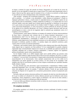 un buque o minaran las aguas del estrecho de Ormuz, bloqueando así la mitad de los envíos de
petróleo, de los que depende el mundo para su supervivencia? No resulta nada tranquilizador mirar el
mapa y observar que Irán, apenas capaz de mantener la ley y el orden en su territorio, se halla situado
en una orilla de ese canal, estratégicamente vital y demasiado estrecho.
   ¿Qué sucederá —pregunta otra escalofriante perspectiva— cuando México empiece a explotar en
serio su petróleo... y se enfrente a una abrumadora y súbita afluencia de petropesos? ¿Tendrá su
oligarquía gobernante el deseo, y mucho menos la capacidad técnica, de distribuir el grueso de esa
nueva riqueza entre los desnutridos y sufridos campesinos de México? ¿Y se puede hacer eso con la
suficiente rapidez como para impedir que la latente guerra de guerrillas se transforme en una guerra
civil a gran escala en las puertas mismas de los Estados Unidos? Si llegase a estallar una guerra tal,
¿cómo reaccionaría Washington? ¿Y cómo reaccionaría la enorme población de chicanos que habita
en los ghettos de la California Meridional o de Texas? ¿Podemos esperar decisiones nada más que
semiinteligentes en torno a crisis de tal magnitud, dada la confusión que actualmente existe en el
Congreso y en la Casa Blanca?
   Económicamente, ¿serán capaces Gobiernos ya incapaces de manejar las fuerzas macroeconómicas
de hacer frente a oscilaciones más violentas aún en el sistema monetario internacional, o a su
derrumbamiento total? Con las divisas casi por completo fuera de control, con la eurodivisa
expandiéndose ilimitadamente y aumentando el crédito de las empresas, los consumidores y el
Gobierno, ¿puede alguien prever una estabilidad económica en los años próximos? Si la inflación y el
desempleo se desbocan, quiebra el crédito o se produce alguna otra catástrofe económica, quizá
veamos entrar en acción a los ejércitos particulares.
   Finalmente, ¿qué sucederá cuando, entre la miríada de cultos religiosos que ahora están floreciendo,
surjan algunos que se organicen con fines políticos? Al irse resquebrajando las grandes religiones
organizadas bajo el desmasificador impacto de la tercera ola, es probable que aparezcan ejércitos de
sacerdotes ordenados por sí mismos, ministros, predicadores y maestros, algunos con seguidores
políticos disciplinados, quizás incluso paramilitarmente.
   En los Estados Unidos no es difícil imaginar algún nuevo partido político que presente como
candidato a Billy Graham (o algún facsímil) sobre la base de un tosco programa “por la ley y el orden”
o “antiporno” y con una fuerte veta autoritaria. O alguna todavía desconocida Anita Bryant pidiendo el
encarcelamiento de los homosexuales. Estos ejemplos proporcionan sólo un leve atisbo de la
religiopolítica que puede aguardar en el futuro incluso a la más secular de las sociedades. Cabe
imaginar toda clase de movimientos políticos de base religiosa encabezados por ayatollahs llamados
Smith, Schultz o Santini.
   No estoy diciendo que estas previsiones vayan necesariamente a materializarse. Podrían resultar
demasiado disparatadas. Pero, si no éstas, sí debemos suponer que surgirán en efecto otras dramáticas
crisis, más peligrosas aún que las pasadas. Y debemos afrontar el hecho de que nuestra actual
colección de dirigentes de la segunda ola se encuentran grotescamente carentes de preparación para
resolverlas.
   De hecho, dado que nuestras estructuras políticas de la segunda ola están hoy más deterioradas aún
de lo que lo estaban en la década de los setenta, debemos presumir que los Gobiernos serán menos
competentes, menos imaginativos y menos sagaces al enfrentarse a las crisis de los años ochenta y
noventa de lo que lo fueron en la década que acaba de transcurrir.
   Y esto nos indica que debemos reexaminar, desde su misma raíz, una de nuestras más inveteradas y
peligrosas ilusiones políticas.

  El complejo mesiánico
   El complejo mesiánico es la ilusión de que podemos salvarnos cambiando al hombre (o mujer)
situado en la cumbre.



                                                                                                   260
 