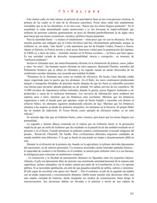 Este clamor cada vez más intenso en petición de autoridad se basa en tres concepciones erróneas, la
primera de las cuales es el mito de la eficiencia autoritaria. Pocas ideas están más ampliamente
extendidas que la de los dictadores, si no otra cosa, “hacen que los trenes lleguen puntuales”. En la
actualidad se están derrumbando tantas instituciones y es tan frecuente la imprevisibilidad, que
millones de personas cederían gustosamente un poco de libertad (preferiblemente la de algún otro)
para hacer que sus trenes económicos, sociales y políticos fuesen puntuales.
   Pero la autoridad fuerte —e incluso el totalitarismo— tiene poco que ver con la eficiencia. No hay
muchas pruebas que indiquen que la Unión Soviética está hoy eficientemente gobernada, aunque su
Gobierno es, sin duda, “más fuerte” y más autoritario que los de Estados Unidos, Francia o Suecia.
Aparte el Ejército, la Policía secreta y otras pocas funciones vitales para la perpetuación del régimen,
la URSS es, a decir de todos —incluidos muchos en la Prensa soviética—, un barco que hace aguas.
Es una sociedad viciada de derroche, irresponsabilidad, inercia y corrupción... en resumen, de
“ineficacia totalitaria”.
   Incluso la Alemania nazi, tan maravillosamente eficiente en la eliminación de polacos, rusos, judíos
y otros “no arios”, fue bastante menos eficiente en otros aspectos. Raymond Fletcher, miembro del
Parlamento británico que se educó en Alemania y ha seguido siendo un atento observador de las
condiciones sociales alemanas, nos recuerda una realidad olvidada:
   “Pensamos en la Alemania nazi como un modelo de eficiencia. De hecho, Gran Bretaña estaba
mejor organizada para la guerra que los alemanes. En el Ruhr, los nazis continuaron produciendo
tanques y transportes blindados de personal mucho después de que les fuera ya imposible encontrar
vías férreas para enviarlos adonde pudieran ser de utilidad. No sabían servirse de los científicos. De
16.000 inventos de importancia militar realizados durante la guerra, pocos llegaron realmente a ser
producidos a causa de la ineficacia dominante. Los servicios de información nazis acabaron por
espiarse unos a otros, mientras que los británicos eran excelentes. Mientras que los británicos
organizaron a todo el mundo para que aportase verjas de hierro forjado y cacerolas con destino al
esfuerzo bélico, los alemanes siguieron produciendo artículos de lujo. Mientras que los británicos
alistaron a las mujeres ya desde los primeros momentos, los alemanes no lo hicieron. El propio Hitler
fue un modelo de indecisión. El Tercer Reich, como ejemplo de eficiencia militar, es un mito
ridículo.”
   Se necesita algo más que un Gobierno fuerte, como veremos, para hacer que los trenes lleguen con
puntualidad.
   La segunda y funesta falacia contenida en el clamor por un Gobierno fuerte es la presunción
implícita de que un estilo de Gobierno que dio resultado en el pasado ha de dar también resultado en el
presente o en el futuro. Cuando pensamos en jefaturas estamos continuamente evocando imágenes del
pasado... Roosevelt, Churchill, De Gaulle. Pero civilizaciones diferentes requieren cualidades de
mando también muy diferentes. Y lo que es fuerte en una puede ser inepto y desastrosamente débil en
otra.
   Durante la civilización de la primera ola, basada en la agricultura, la jefatura derivaba típicamente
del nacimiento, no de méritos personales. Un monarca necesitaba ciertas limitadas aptitudes básicas...
la capacidad de conducir a los hombres en el combate, la astucia para enfrentar entre sí a sus barones,
la inteligencia para consumar un matrimonio ventajoso.
   , La instrucción y la facultad de pensamiento abstracto no figuraban entre los requisitos básicos.
Además, el jefe era típicamente libre de ejercitar una omnímoda autoridad personal de la manera más
caprichosa, incluso antojadiza, sin el menor control por parte de la Constitución, la ley o la opinión
pública. Si se necesitaba aprobación, era sólo de una pequeña camarilla de nobles, señores y ministros.
El jefe capaz de movilizar este apoyo era “fuerte”. , Por el contrario, el jefe de la segunda ola trataba
con un poder impersonal y crecientemente abstracto. Debía tomar muchas más decisiones sobre una
más amplia variedad de materias, desde manipular los medios de comunicación, hasta dirigir la
macroeconomía. Sus decisiones debían ser llevadas a la práctica a través de una cadena de



                                                                                                     262
 