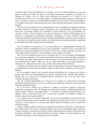 cuestiones sobre el futuro del gobierno de la mayoría y de todo el sistema mecánico de votar para
expresar preferencias. Puede que algún día los futuros historiadores consideren la votación y la
búsqueda de mayoría como un arcaico ritual practicado por primitivos en el terreno de las
comunicaciones. Pero hoy, en un mundo peligroso, no podemos permitirnos delegar un poder total en
nadie, no podemos renunciar ni a la débil influencia popular que existe bajo los sistemas mayoritarios,
y no podemos tolerar que minúsculas minorías tomen vastas decisiones que tiranicen a todas las demás
minorías.
   Por eso es por lo que debemos revisar drásticamente los toscos métodos de la segunda ola mediante
los cuales buscamos la engañosa mayoría. Necesitamos nuevos procedimientos diseñados para una
democracia de minorías, métodos cuya finalidad es revelar diferencias, más que encubrirlas con
mayorías forzadas o ficticias basadas en la votación excluyente, la sofística cuadriculación de los
problemas, o manipulados procedimientos electorales. Necesitamos, en suma, modernizar todo el
sistema para fortalecer el papel de las diversas minorías, permitiéndolas, no obstante, formar mayorías.
   Pero hacerlo así requerirá cambios radicales en muchas de nuestras estructuras políticas, empezando
por el símbolo mismo de la democracia: la urna electoral.

   En las sociedades de la segunda ola, el votar para determinar la voluntad popular constituyó una
importante fuente de realimentación para las élites gobernantes. Cuando, por una u otra razón, las
condiciones se hacían intolerables para la mayoría, y el 51% de los votantes registraba su malestar, las
élites podían cambiar los partidos, variar la política o realizar cualquier otro ajuste.
   Pero, aun en la sociedad de masas de ayer, el principio del 51% era un instrumento decididamente
tosco, puramente cuantitativo. El votar para determinar la mayoría no nos dice nada sobre la calidad de
las opiniones de la gente. Puede decirnos cuántas personas, en un momento dado, desean X, pero no
cuan ardientemente lo desean. Sobre todo, no nos indica nada sobre lo que estarían dispuestas a
cambiar por X... información crucial en una sociedad compuesta por muchas minorías.
   Y tampoco nos indica cuándo una minoría se siente tan amenazada, o concede tal importancia vital
a una determinada cuestión, que sus opiniones deben ser objeto de una valoración más intensa que lo
habitual.
   En una sociedad de masas, estos conocidos defectos del gobierno de la mayoría eran tolerados
porque, entre otras cosas, la generalidad de las minorías carecían de poder estratégico para romper el
sistema. Esto ya no ocurre en la sociedad finamente reticulada de hoy, en la que todos somos
miembros de grupos minoritarios.
   Para una sociedad desmasificada de la tercera ola, los sistemas de realimentación del pasado
industrial resultan demasiado toscos. Por eso, tendremos que utilizar las votaciones, y las encuestas, de
una forma radicalmente nueva.
   En vez de buscar sencillos votos afirmativos o negativos, necesitamos identificar potenciales
variaciones con preguntas como: “Si abandono mi postura sobre el aborto, ¿ abandonará usted la suya
sobre los gastos militares o la energía nuclear?”, o “Si admito un pequeño recargo adicional en mi
impuesto sobre la renta del año que viene, a fin de que su importe sea destinado a financiar su
proyecto, ¿qué ofrecerá usted a cambio?”
   En el mundo en que nos estamos adentrando, con sus ricas tecnologías de comunicaciones, hay
muchas formas para que la gente manifieste tales opiniones sin poner jamás los pies en un colegio
electoral. Y, como veremos en su momento, hay también formas de introducir esto en el proceso de
toma de decisiones.
   Podemos también purificar nuestras leyes electorales para eliminar orientaciones antiminoritarias.
Hay muchas maneras de hacerlo. Un método totalmente convencional sería adoptar alguna variante de
votación cumulativa, como hacen actualmente muchas corporaciones para proteger los derechos de los
accionistas minoritarios. Tales métodos permiten a los votantes indicar no sólo sus preferencias, sino
también la intensidad y el orden de preferencia de sus opciones.



                                                                                                     275
 