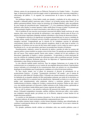 Johnson, autores de una propuesta para un Plebiscito Nacional en los Estados Unidos—. En primer
lugar, la democracia directa no preveía ningún control ni aplazamiento sobre reacciones temporales y
emocionales del público. Y, en segundo, las comunicaciones de la época no podían utilizar la
mecánica.”
   Son problemas legítimos. ¿Cómo habría votado, por ejemplo, a mediados de los años sesenta, un
frustrado e inflamado público americano sobre si lanzar o no la bomba nuclear sobre Hanoi? ¿O un
público germanooccidental, furioso contra los terroristas de la Baader-Meinhof, sobre una propuesta
de crear campos de concentración para “simpatizantes”? ¿Y si los canadienses hubieran celebrado un
plebiscito sobre Quebec la semana siguiente a haber subido Rene Lévesque al poder? Se presume que
los representantes elegidos son menos emocionales y más reflexivos que el público.
   Pero el problema de una reacción excesivamente emocional del público puede resolverse de varías
maneras, tales como exigir una período de enfriamiento o una segunda votación antes de llevar a la
práctica decisiones importantes adoptadas mediante referéndum u otras formas de democracia directa.
   Una imaginativa solución es la sugerida por un programa desarrollado por los suecos a mediados de
los años setenta, cuando el Gobierno convocó al pueblo a participar en la formulación de una política
energética nacional. Comprendiendo que la mayoría de los ciudadanos carecían de adecuados
conocimientos técnicos sobre las diversas opciones energéticas, desde la solar hasta la nuclear o la
geotérmica, el Gobierno creó un curso de diez horas sobre energía e invitó a todos los suecos a que se
inscribieran en él, o en otro equivalente, para hacer recomendaciones formales al Gobierno.
   Simultáneamente, sindicatos, centros de educación de adultos y partidos de todos los sectores del
espectro político crearon también sus propios cursos de diez horas. Se esperaba que participarían hasta
diez mil suecos. Para sorpresa general, fueron entre setenta y ochenta mil los que acudieron a las
discusiones organizadas en hogares y centros comunitarios... el equivalente (a escala americana) de
unos dos millones de ciudadanos tratando de reflexionar juntos sobre un problema nacional. Sistemas
similares podrían emplearse fácilmente para obviar las objeciones al “superemocionalismo” en los
referendums u otras formas de democracia directa.
   La otra objeción también puede resolverse. Pues las antiguas limitaciones en el campo de las
comunicaciones no se interponen ya en el camino de una ampliada democracia directa. Espectaculares
avances realizados en la tecnología de las comunicaciones abren, por primera vez, un extraordinario
despliegue de posibilidades para la participación ciudadana en la toma de decisiones políticas.
   No hace mucho tiempo, tuve el placer de pronunciar el discurso de presentación de un
acontecimiento histórico —el primer “Ayuntamiento electrónico” del mundo— por el sistema de
televisión por cable Qube de Columbus (Ohio). Utilizando este sistema interactivo de comunicaciones,
los habitantes de un pequeño suburbio de Ohio participaban realmente, por medio de la electrónica, en
una reunión política de su comisión local de planificación. Oprimiendo un botón en su sala de estar,
podían votar instantáneamente sobre propuestas relativas a cuestiones prácticas tales como
establecimiento de distritos, códigos de vivienda y construcción de carreteras. Podían no sólo votar sí
o no, sino también participar en la discusión y hablar realmente en ella. Podían incluso, oprimiendo un
botón, decir al presidente cuándo debían pasar al punto siguiente del orden del día.
   Esto es sólo la primera y más primitiva indicación del potencial del mañana para la democracia
directa. Utilizando computadores avanzados, satélites, teléfonos, televisión por cable y otros medios,
una ciudadanía instruida puede, por primera vez en la Historia, empezar a tomar muchas de sus
propias decisiones políticas.
   La cuestión no está planteada en términos disyuntivos. No se trata de democracia directa frente a
democracia indirecta, de intervención personal frente a representación por otros.
   Pues ambos sistemas tienen ventajas y existen formas altamente creadoras, pero infrautilizadas, de
combinar la participación directa de los ciudadanos con la “representación” en un nuevo sistema de
democracia semidirecta.
   Por ejemplo, podríamos decidir celebrar un referéndum sobre una cuestión polémica como el



                                                                                                   279
 