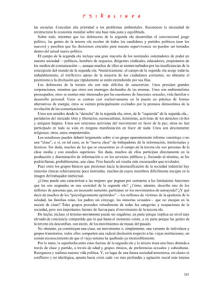 las escuelas. Conceden alta prioridad a los problemas ambientales. Reconocen la necesidad de
reestructurar la economía mundial sobre una base más justa y equilibrada.
   Sobre todo, mientras que los defensores de la segunda ola desarrollan el convencional juego
político, las gentes de la tercera ola recelan de todos los candidatos y partidos políticos (aun los
nuevos) y perciben que las decisiones cruciales para nuestra supervivencia no pueden ser tomadas
dentro del actual marco político.
   El campo de la segunda ola incluye una gran mayoría de los nominales ostentadores de poder en
nuestra sociedad —políticos, hombres de negocios, dirigentes sindicales, educadores, propietarios de
los medios de comunicación—, aunque muchos de ellos se sienten turbados por las insuficiencias de la
concepción del mundo de la segunda ola. Numéricamente, el campo de la segunda ola acoge todavía,
indudablemente, el irreflexivo apoyo de la mayoría de los ciudadanos corrientes, no obstante el
pesimismo y la desilusión que rápidamente se están extendiendo por sus filas.
   Los defensores de la tercera ola son más difíciles de caracterizar. Unos presiden grandes
corporaciones, mientras que otros son enemigos declarados de las mismas. Unos son ambientalistas
preocupados; otros se sienten más interesados por las cuestiones de funciones sexuales, vida familiar o
desarrollo personal. Unos se centran casi exclusivamente en la puesta en práctica de formas
alternativas de energía; otros se sienten principalmente excitados por la promesa democrática de la
revolución de las comunicaciones.
   Unos son atraídos desde la “derecha” de la segunda ola; otros, de la “izquierda” de la segunda ola...
partidarios del mercado libre y libertarios, neosocialistas, feministas, activistas de los derechos civiles
y antiguos hippies. Unos son veteranos activistas del movimiento en favor de la paz; otros no han
participado en toda su vida en ninguna manifestación en favor de nada. Unos son devotamente
religiosos; otros, ateos empedernidos.
   Los estudiosos pueden debatir largamente sobre si un grupo aparentemente informe constituye o no
una “clase”, o si, en tal caso, es la “nueva clase” de trabajadores de la información, intelectuales y
técnicos. Sin duda, muchos de los que se encuentran en el campo de la tercera ola son personas de la
clase media y con estudios superiores. Sin duda, muchos de ellos participan directamente en la
producción y diseminación de información o en los servicios públicos y, forzando el término, se les
podría llamar, probablemente, una clase. Pero hacerlo así resulta más oscurecedor que revelador.
   Pues entre los grupos básicos que presionan hacia la desmasificación de la sociedad industrial hay
minorías étnicas relativamente poco instruidas, muchos de cuyos miembros difícilmente encajan en la
imagen del trabajador intelectual.
   ¿Cómo puede uno caracterizar a las mujeres que pugnan por sustraerse a las limitadoras funciones
que les son asignadas en una sociedad de la segunda ola? ¿Cómo, además, describe uno de los
millones de personas que, en incesante aumento, participan en los movimientos de autoayuda? ¿Y qué
decir de muchos de los “psicológicamente oprimidos” —los millones de víctimas de la epidemia de la
soledad, las familias rotas, los padres sin cónyuge, las minorías sexuales— que no encajan en la
noción de clase? Tales grupos proceden virtualmente de todas las categorías y ocupaciones de la
sociedad, pero son importantes fuentes de fuerza para el movimiento de la tercera ola.
   De hecho, incluso el término movimiento puede ser engañoso, en parte porque implica un nivel más
elevado de conciencia compartida que lo que hasta el momento existe, y en parte porque las gentes de
la tercera ola desconfían, con razón, de los movimientos de masas del pasado.
   No obstante, ya constituyan una clase, un movimiento o, simplemente, una variante de individuos y
grupos transitorios, todos ellos comparten una radical desilusión respecto a las viejas instituciones, un
común reconocimiento de que el viejo sistema ha quebrado ya irremisiblemente.
   Por lo tanto, la superlucha entre estas fuerzas de la segunda ola y la tercera traza una línea dentada a
través de clase y partido, a través de edad y grupos étnicos, de preferencias sexuales y subculturas.
Reorganiza y realinea nuestra vida política. Y, en lugar de una futura sociedad armoniosa, sin clases ni
conflictos y no ideológica, apunta hacia crisis cada vez más profundas y agitación social más intensa



                                                                                                       285
 