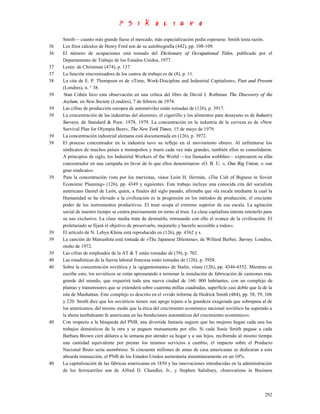 Smith— cuanto más grande fuese el mercado, más especialización podía esperarse. Smith tenía razón.
36   Los fríos cálculos de Henry Ford son de su autobiografía (442), pp. 108-109.
36   El número de ocupaciones está tomado del Dictionary of Occupational Titles, publicado por el
     Departamento de Trabajo de los Estados Unidos, 1977.
37   Lenin: de Christman (474), p. 137.
37   La función sincronizadora de los cantos de trabajo es de (8), p. 11.
38   La cita de E. P. Thompson es de «Time, Work-Discipline and Industrial Capitalism», Past and Present
     (Londres), n. ° 38.
39   Stan Cohén hizo esta observación en una crítica del libro de David J. Rothman The Discovery of the
     Asylum, en New Society (Londres), 7 de febrero de 1974.
39   Las cifras de producción europea de automóviles están tomadas de (126), p. 3917.
39   La concentración de las industrias del aluminio, el cigarrillo y los alimentos para desayuno es de Industry
     Surveys, de Standard & Poor, 1978, 1979. La concentración en la industria de la cerveza es de «New
     Survival Plan for Olympia Beer», The New York Times, 15 de mayo de 1979.
39   La concentración industrial alemana está documentada en (126), p. 3972.
39   El proceso concentrador en la industria tuvo su reflejo en el movimiento obrero. Al enfrentarse los
     sindicatos de muchos países a monopolios y trusts cada vez más grandes, también ellos se consolidaron.
     A principios de siglo, los Industrial Workers of the World —los llamados wobblies— expresaron su afán
     concentrador en una campaña en favor de lo que ellos denominaron «O. B. U. », One Big Union, o «un
     gran sindicato».
39   Para la concentración vista por los marxistas, véase León H. Hermán, «The Cult of Bigness in Soviet
     Economic Planning» (126), pp. 4349 y siguientes. Este trabajo incluye una conocida cita del socialista
     americano Daniel de León, quien, a finales del siglo pasado, afirmaba que «la escala mediante la cual la
     Humanidad se ha elevado a la civilización es la progresión en los métodos de producción, el creciente
     poder de los instrumentos productivos. El trust ocupa el extremo superior de esa escala. La agitación
     social de nuestro tiempo se centra precisamente en torno al trust. La clase capitalista intenta retenerlo para
     su uso exclusivo. La clase media trata de destruirlo, retrasando con ello el avance de la civilización. El
     proletariado se fijará el objetivo de preservarlo, mejorarlo y hacerlo accesible a todos».
39   El artículo de N. Lebyu Khina está reproducido en (126), pp. 4362 y s.
39   La canción de Matsushita está tomada de «The Japanese Dilemma», de Willard Barber, Survey, Londres,
     otoño de 1972.
39   Las cifras de empleados de la AT & T están tomadas de (39), p. 702.
40   Las estadísticas de la fuerza laboral francesa están tomadas de (126), p. 3958.
40   Sobre la concentración soviética y la «gigantomanía» de Stalin, véase (126), pp. 4346-4352. Mientras se
     escribe esto, los soviéticos se están apresurando a terminar la instalación de fabricación de camiones más
     grande del mundo, que requerirá toda una nueva ciudad de 160. 000 habitantes, con un complejo de
     plantas y transmisores que se extenderá sobre cuarenta millas cuadradas, superficie casi doble que la de la
     isla de Manhattan. Este complejo es descrito en el vivido informe de Hedrick Smith (484), pp. 58, 59, 106
     y 220. Smith dice que los soviéticos tienen «un apego tejano a la grandeza exagerada que sobrepasa al de
     los americanos, del mismo modo que la ética del crecimiento económico nacional soviético ha superado a
     la ahora tambaleante fe americana en las bendiciones automáticas del crecimiento económico».
40   Con respecto a la búsqueda del PNB, una divertida fantasía sugiere que las mujeres hagan cada una los
     trabajos domésticos de la otra y se paguen mutuamente por ello. Si cada Susie Smith pagase a cada
     Barbara Brown cien dólares a la semana por atender su hogar y a sus hijos, recibiendo al mismo tiempo
     una cantidad equivalente por prestar los mismos servicios a cambio, el impacto sobre el Producto
     Nacional Bruto sería asombroso. Si cincuenta millones de amas de casa americanas se dedicaran a esta
     absurda transacción, el PNB de los Estados Unidos aumentaría instantáneamente en un 10%.
40   La capitalización de las fábricas americanas en 1850 y las innovaciones introducidas en la administración
     de los ferrocarriles son de Alfred D. Chandler, Jr., y Stephen Salisbury, «Innovations in Business



                                                                                                               292
 