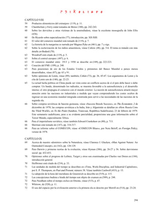 CAPÍTULO VIII
59   Productos alimenticios del extranjero: (119), p. 11.
59   Chamberlain y Ferry están tomados de Birnie (100), pp. 242-243.
60   Sobre los derviches y otras víctimas de la ametralladora, véase la excelente monografía de John Ellis
     (436).
60   De Ricardo sobre especialización (77), introducción, pp. XII-XIII.
61   El valor del comercio mundial está tomado de (119), p. 7.
62   La historia de la margarina es narrada por Magnus Pyke en (461), pp. 7 y sigs.
62   Sobre la esclavización de los indios amazónicos, véase Cotlow (48), pp. 5-6. El tema es tratado con más
     detalle en Bodard (70).
63   Woodruff está citado de (119), p. 5.
63   Sobre el control europeo: (497), p. 6.
63   El comercio mundial entre 1913 y 1950 se describe en (109), pp. 222-223.
63   Creación del FMI: (109), p. 240.
63   Para posesiones de oro de los Estados Unidos y préstamos del Banco Mundial a países menos
     desarrollados, véase (87), pp. 63 y 91.
63   Sobre opiniones de Lenin, véase (89); también, Cohén (73), pp. 36, 45-47. Los argumentos de Lenin y la
     cita de Lenin son de (146), pp. 22-23.
65   La actual lucha política en China puede ser vista como un conflicto acerca de si el país debe hacer o debe
     comprar. Un bando, denominado los radicales, se muestra favorable a la autosuficiencia y el desarrollo
     interno; el otro propugna el comercio con el mundo exterior. La noción de autosuficiencia atraerá mayor
     atención entre las naciones no industriales a medida que vayan comprendiendo los costes ocultos de
     ingresar en una economía mundial integrada construida para servir a las necesidades de las naciones de la
     segunda ola.
66   Sobre compras soviéticas de bauxita guineana, véase «Success Breeds Success», en The Economist, 2 de
     diciembre de 1978; las compras soviéticas a la India, Irán y Afganistán se detallan en «How Russia Cons
     the Third World», en To the Point (Sandton, Transvaai, República Sudafricana), 23 de febrero de 1979.
     Este semanario sudafricano, pese a su evidente parcialidad, proporciona una gran información sobre el
     Tercer Mundo, especialmente África.
66   Para el imperialismo soviético, véase también Edward Crankshaw en (80), p. 713.
66   Sherman está tomado de (147), pp. 316-317.
66   Para un informe sobre el COMECON, véase «COMECON Blues», por Nora Beloff, en Foreign Policy,
     verano de 1978.

CAPÍTULO IX
69   Acerca de nuestro «dominio» sobre la Naturaleza, véase Clarence J. Glacken, «Man Against Nature: An
     Outmoded Concept», en (162), pp. 128-129.
69   Para Darwin y primeras teorías de la evolución, véase Hyman (306), pp. 26-27 y 56. Sobre darvinismo
     social: pp. 432-433.
70   Opiniones sobre el progreso de Leibniz, Turgot y otros son examinadas por Charles van Doren en (184),
     introducción general.
70   Heilbroner está citado de (234), p. 33.
71   Las unidades de medida del tiempo se describen en «Time, Work-Discipline, and Industrial Capitalism»,
     por E. P. Thompson, en Past and Present, número 38. Véase también Cardwell (433), p. 13.
71   La adopción de la hora del meridiano de Greenwich se describe en (519), p. 115.
72   Las concepciones budista e hindú del tiempo son objeto de examen en (509), p. 248.
72   Para Needham sobre el tiempo cíclico en Oriente, véase (515), p. 47.
72   Whitrow, de (520), p. 11.
72   El uso del espacio por la civilización anterior a la primera ola es descrito por Morrill en (514), pp. 23-24.



                                                                                                              294
 