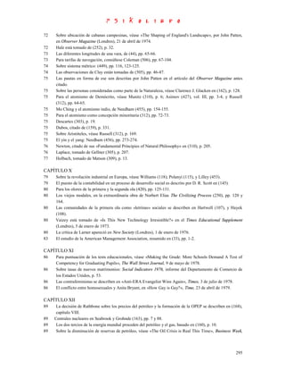 72   Sobre ubicación de cabanas campesinas, véase «The Shaping of England's Landscape», por John Patten,
     en Observer Magazine (Londres), 21 de abril de 1974.
72   Hale está tomado de (252), p. 32.
73   Las diferentes longitudes de una vara, de (44), pp. 65-66.
73   Para tarifas de navegación, consúltese Coleman (506), pp. 67-104.
74   Sobre sistema métrico: (449), pp. 116, 123-125.
74   Las observaciones de Clay están tomadas de (505), pp. 46-47.
75   Las pautas en forma de ese son descritas por John Patten en el artículo del Observer Magazine antes
     citado.
75   Sobre las personas consideradas como parte de la Naturaleza, véase Clarence J. Glacken en (162), p. 128.
75   Para el atomismo de Demócrito, véase Munitz (310), p. 6; Asimov (427), vol. III, pp. 3-4; y Russell
     (312), pp. 64-65.
75   Mo Ching y el atomismo indio, de Needham (455), pp. 154-155.
75   Para el atomismo como concepción minoritaria (312), pp. 72-73.
75   Descartes (303), p. 19.
75   Dubos, citado de (159), p. 331.
75   Sobre Aristóteles, véase Russell (312), p. 169.
75   El yin y el yang: Needham (456), pp. 273-274.
76   Newton, citado de sus «Fundamental Principies of Natural Philosophy» en (310), p. 205.
76   Laplace, tomado de Gellner (305), p. 207.
77   Holbach, tomado de Matson (309), p. 13.

CAPÍTULO X
79   Sobre la revolución industrial en Europa, véase Williams (118); Polanyi (115), y Lilley (453).
79   El puesto de la contabilidad en un proceso de desarrollo social es descrito por D. R. Scott en (145).
80   Para los olores de la primera y la segunda ola (420), pp. 125-131.
80   Los viejos modales, en la extraordinaria obra de Norbert Elias The Civilizing Process (250), pp. 120 y
     164.
80   Las comunidades de la primera ola como «letrinas» sociales se describen en Hartwell (107), y Hayek
     (108).
80   Vaizey está tomado de «Is This New Technology Irresistible?» en el Times Educational Supplement
     (Londres), 5 de enero de 1973.
80   La crítica de Larner apareció en New Society (Londres), 1 de enero de 1976.
83   El estudio de la American Management Association, resumido en (33), pp. 1-2.

CAPÍTULO XI
86   Para puntuación de los tests educacionales, véase «Making the Grade: More Schools Demand A Test of
     Competency for Graduating Pupils», The Wall Street Journal, 9 de mayo de 1978.
86   Sobre tasas de nuevos matrimonios: Social Indicators 1976, informe del Departamento de Comercio de
     los Estados Unidos, p. 53.
86   Las contrafeministas se describen en «Anti-ERA Evangelist Wins Again», Times, 3 de julio de 1978.
86   El conflicto entre homosexuales y Anita Bryant, en «How Gay is Gay?», Time, 23 de abril de 1979.

CAPÍTULO XII
89    La decisión de Rathbone sobre los precios del petróleo y la formación de la OPEP se describen en (168),
      capítulo VIII.
89   Centrales nucleares en Seabrook y Grohnde (163), pp. 7 y 88.
89    Los dos tercios de la energía mundial proceden del petróleo y el gas, basado en (160), p. 10.
89    Sobre la disminución de reservas de petróleo, véase «The Oil Crisis is Real This Time», Business Week,



                                                                                                         295
 