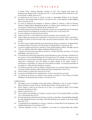 at Smaller Tasks», American Machinist, setiembre de 1976; «The Computer Digs Deeper Into
      Manufacturing», Business Week, 23 de febrero de 1976; e «In the Amsterdam Plant, The Human Touch»,
      por Ed Grimm, en Think, agosto de 1973.
123   La producción de series cortas en Europa es tratada en «Inescapable Problems of the Electronic
      Revolution», The Financial Times (Londres), 13 de mayo de 1976; y «Aker Outlook», Northern Offshore
      (Oslo), noviembre de 1976.
123   Las series de producción del Pentágono se analizan en Robert H. Anderson y Nake M. Kamrany,
      Advanced Computer-Based Manufacturing Systems for Déjense Needs, publicado por el Instituto de
      Ciencias para la Información de California del Sur, setiembre de 1973.
123   Los métodos japoneses de producción de automóviles, descritos en la correspondencia de Jiro Tokuyama,
      Instituto Nomura de Investigación de Tecnología y Economía, Tokio, 14 de junio de 1974.
123   La cita de Anderson es de una entrevista con el autor.
124   Cámara «Canon AE-1»; véase Informe de la Junta de Accionistas, Texas Instruments, 1977.
125    Sobre el número de transacciones de información y la elevación de los costes de oficina, véase Randy J.
      Goldfield, The Office of Tomo-rrow Here Today. Sección de anuncios especiales, Time, 13 de noviembre
      de 1978.
125   Los efectos sobre el empleo producidos por la automación de oficinas se examinan en «Computer Shock:
      The Inhuman Office of the Future», por John Stewart, en Saturday Review, 23 de junio de 1979.
125   La oficina sin papeles de Micronet se describe en «Firms Sponsor Paperless Office», The Office, junio de
      1979; y en «Paperless Office Plans Debut», Information World, abril de 1979.
126    Alternativas al sistema postal son objeto de examen en « Another Postal Hike, and Then», U.S. News &
      World Report, 29 de mayo de 1978.
126    El desarrollo del sistema postal preelectrónico alcanzó finalmente su punto culminante a mediados de los
      años setenta. U.S. News and World Repon del 29 de diciembre de 1975, indicaba: «El volumen de correo
      manejado por el Servicio Postal descendió durante el último año fiscal por primera vez en la Historia. Se
      espera que la disminución -unos 830 millones de objetos postales el año pasado -continúe y,
      posiblemente, se intensifique.» La oficina de Correos basada en el papel —esa institución prototípica de
      la segunda ola— había alcanzado, finalmente, sus límites.
126   Los sistemas comerciales a través de satélites se hallan descritos en un «informe especial» preparado por
      los doctores William Ginsberg y Robert Golden para Shearson Hayden Stone, Nueva York.
126   Vincent Giuliano es citado de una entrevista con el autor.
128   La mención de Goldfield sobre los «paradirectores» se basa en una entrevista con el autor.
128    La automación de oficinas y el estudio de siete naciones se incluyen en «The Coming of the Robot
      Workplace», The Financial Times (Londres), 14 de junio de 1978.

CAPÍTULO XVI
132    Del trabajo en casa, en Compañías como United Airlines y McDonald's, se trata en «A Way to Improve
      Office's Efficiency: Just Stay at Home», The Wall Street Journal, 14 de diciembre de 1976.
132   Harvey Poppel es citado de una entrevista con el autor y de su predicción inédita «The Incredible
      Information Revolution of 1984.»
132   Latham es citado de (54), p. 19.
132    De los cambios experimentados en el trabajo no manual se trata en «The Automated Office», por Hollis
      Vail, en The Futurist, abril de 1978.
132   De los descubrimientos del Institute for the Future se informa en Paul Baran, Potential Market Demandfor
      Two-Way Information Services to the Home 1970-1990, publicado por el Institute for the Future, Menlo
      Park, Calif., 1971.
132    La programación de computadores en el hogar se describe en «Fitting Baby Into the Programme», The
      Guardian (Manchester), 9 de setiembre de 1977.
132    «Personas agrupadas en torno a un computador» está tomado de «Communicating May Replace



                                                                                                           299
 