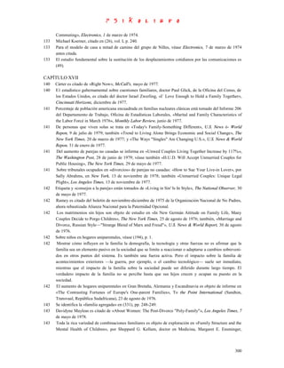 Commuting», Electronics, 1 de marzo de 1974.
133   Michael Koerner, citado en (26), vol. I, p. 240.
133   Para el modelo de casa a mitad de camino del grupo de Nilles, véase Electronics, 7 de marzo de 1974
      antes citada.
133   El estudio fundamental sobre la sustitución de los desplazamientos cotidianos por las comunicaciones es
      (49).

CAPÍTULO XVII
140   Cárter es citado de «Right Now», McCall's, mayo de 1977.
140   E1 estadístico gubernamental sobre cuestiones familiares, doctor Paul Glick, de la Oficina del Censo, de
      los Estados Unidos, es citado del doctor Israel Zwerling, «I´ Love Enough to Hold a Family Together»,
      Cincinnati Horizons, diciembre de 1977.
141   Porcentaje de población americana encuadrada en familias nucleares clásicas está tomado del Informe 206
      del Departamento de Trabajo, Oficina de Estadísticas Laborales, «Marital and Family Characteristics of
      the Labor Forcé in March 1976», Monthly Labor Review, junio de 1977.
141   De personas que viven solas se trata en «Today's Family-Something Different», U.S. News ó- World
      Repon, 9 de julio de 1979; también «Trend to Living Alone Brings Economic and Social Change», The
      New York Times, 20 de marzo de 1977; y «The Ways "Singles" Are Changing U.S.», U.S. News & World
      Repon, 31 de enero de 1977.
141   Del aumento de parejas no casadas se informa en «Unwed Couples Living Together Increase by 117%»,
      The Washington Post, 28 de junio de 1979; véase también «H.U.D. Will Accept Unmarried Couples for
      Public Housing», The New York Times, 29 de mayo de 1977.
141   Sobre tribunales ocupados en «divorcios» de parejas no casadas: «How to Sue Your Live-in Lover», por
      Sally Abrahms, en New York, 13 de noviembre de 1978; también «Unmarried Couples: Unique Legal
      Plight», Los Angeles Times, 13 de noviembre de 1977.
142   Etiqueta y «consejos a la pareja» están tomados de «Living in Sin' Is In Style», The National Observer, 30
      de mayo de 1977.
142   Ramey es citado del boletín de noviembre-diciembre de 1975 de la Organización Nacional de No Padres,
      ahora rebautizada Alianza Nacional para la Paternidad Opcional.
142    Los matrimonios sin hijos son objeto de estudio en «In New Germán Attitude on Family Life, Many
      Couples Decide to Porgo Children», The New York Times, 25 de agosto de 1976; también, «Marriage and
      Divorce, Russian Style—"Strange Blend of Marx and Freud"», U.S. News & World Report, 30 de agosto
      de 1976.
142   Sobre niños en hogares uniparentales, véase (194), p. 1.
142    Mostrar cómo influyen en la familia la demografía, la tecnología y otras fuerzas no es afirmar que la
      familia sea un elemento pasivo en la sociedad que se limite a reaccionar o adaptarse a cambios sobreveni-
      dos en otros puntos del sistema. Es también una fuerza activa. Pero el impacto sobre la familia de
      acontecimientos exteriores —la guerra, por ejemplo, o el cambio tecnológico— suele ser inmediato,
      mientras que el impacto de la familia sobre la sociedad puede ser diferido durante largo tiempo. El
      verdadero impacto de la familia no se percibe hasta que sus hijos crecen y ocupan su puesto en la
      sociedad.
142   El aumento de hogares uniparentales en Gran Bretaña, Alemania y Escandinavia es objeto de informe en
      «The Contrasting Fortunes of Europe's One-parent Families», To the Point International (Sandton,
      Transvaal, República Sudafricana), 23 de agosto de 1976.
143   Se identifica la «familia agregada» en (331), pp. 248-249.
143   Davidyne Mayleas es citado de «About Women: The Post-Divorce "Poly-Family"», Los Angeles Times, 7
      de mayo de 1978.
143   Toda la rica variedad de combinaciones familiares es objeto de exploración en «Family Structure and the
      Mental Health of Children», por Sheppard G. Kellam, doctor en Medicina, Margaret E. Ensminger,



                                                                                                            300
 