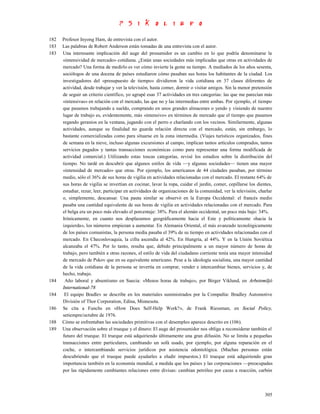 182   Profesor Inyong Ham, de entrevista con el autor.
183   Las palabras de Robert Anderson están tomadas de una entrevista con el autor.
183   Una interesante implicación del auge del prosumidor es un cambio en lo que podría denominarse la
      «intensividad de mercado» cotidiana. ¿Están unas sociedades más implicadas que otras en actividades de
      mercado? Una forma de medirlo es ver cómo invierte la gente su tiempo. A mediados de los años sesenta,
      sociólogos de una docena de países estudiaron cómo pasaban sus horas los habitantes de la ciudad. Los
      investigadores del «presupuesto de tiempo» dividieron la vida cotidiana en 37 clases diferentes de
      actividad, desde trabajar y ver la televisión, hasta comer, dormir o visitar amigos. Sin la menor pretensión
      de seguir un criterio científico, yo agrupé esas 37 actividades en tres categorías: las que me parecían más
      «intensivas» en relación con el mercado, las que no y las intermedias entre ambas. Por ejemplo, el tiempo
      que pasamos trabajando a sueldo, comprando en unos grandes almacenes o yendo y viniendo de nuestro
      lugar de trabajo es, evidentemente, más «intensivo» en términos de mercado que el tiempo que pasamos
      regando geranios en la ventana, jugando con el perro o charlando con los vecinos. Similarmente, algunas
      actividades, aunque su finalidad no guarda relación directa con el mercado, están, sin embargo, lo
      bastante comercializadas como para situarse en la zona intermedia. (Viajes turísticos organizados, fines
      de semana en la nieve, incluso algunas excursiones al campo, implican tantos artículos comprados, tantos
      servicios pagados y tantas transacciones económicas como para representar una forma modificada de
      actividad comercial.) Utilizando estas toscas categorías, revisé los estudios sobre la distribución del
      tiempo. No tardé en descubrir que algunos estilos de vida —y algunas sociedades— tienen una mayor
      «intensidad de mercado» que otras. Por ejemplo, los americanos de 44 ciudades pasaban, por término
      medio, sólo el 36% de sus horas de vigilia en actividades relacionadas con el mercado. El restante 64% de
      sus horas de vigilia se invertían en cocinar, lavar la ropa, cuidar el jardín, comer, cepillarse los dientes,
      estudiar, rezar, leer, participar en actividades de organizaciones de la comunidad, ver la televisión, charlar
      o, simplemente, descansar. Una pauta similar se observó en la Europa Occidental: el francés medio
      pasaba una cantidad equivalente de sus horas de vigilia en actividades relacionadas con el mercado. Para
      el belga era un poco más elevado el porcentaje: 38%. Para el alemán occidental, un poco más bajo: 34%.
      Irónicamente, en cuanto nos desplazamos geográficamente hacia el Este y políticamente «hacia la
      izquierda», los números empiezan a aumentar. En Alemania Oriental, el más avanzado tecnológicamente
      de los países comunistas, la persona media pasaba el 39% de su tiempo en actividades relacionadas con el
      mercado. En Checoslovaquia, la cifra ascendía al 42%. En Hungría, al 44%. Y en la Unión Soviética
      alcanzaba el 47%. Por lo tanto, resulta que, debido principalmente a un mayor número de horas de
      trabajo, pero también a otras razones, el estilo de vida del ciudadano corriente tenía una mayor intensidad
      de mercado de Pskov que en su equivalente americano. Pese a la ideología socialista, una mayor cantidad
      de la vida cotidiana de la persona se invertía en comprar, vender e intercambiar bienes, servicios y, de
      hecho, trabajo.
184    Año laboral y absentismo en Suecia: «Menos horas de trabajo», por Birger Viklund, en Arbetsmiljó
      International-78
184    El equipo Bradlev se describe en los materiales suministrados por la Compañía: Bradley Automotive
      División of Thor Corporation, Edina, Minnesota.
186   Se cita a Funchs en «How Does Self-Help Work?», de Frank Riessman, en Social Policy,
      setiempre/octubre de 1976.
188   Cómo se enfrentaban las sociedades primitivas con el desempleo aparece descrito en (106).
189   Una observación sobre el trueque y el dinero: El auge del prosumidor nos obliga a reconsiderar también el
      futuro del trueque. El trueque está adquiriendo últimamente una gran difusión. No se limita a pequeñas
      transacciones entre particulares, cambiando un sofá usado, por ejemplo, por alguna reparación en el
      coche, o intercambiando servicios jurídicos por asistencia odontológica. (Muchas personas están
      descubriendo que el trueque puede ayudarles a eludir impuestos.) El trueque está adquiriendo gran
      importancia también en la economía mundial, a medida que los países y las corporaciones —preocupadas
      por las rápidamente cambiantes relaciones entre divisas: cambian petróleo por cazas a reacción, carbón



                                                                                                               305
 