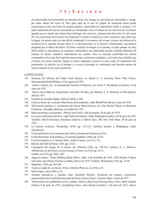 por electricidad, hierro brasileño por petróleo chino. Ese trueque es una forma de intercambio y encaja,
      por tanto, dentro del sector B. Pero gran parte de lo que los grupos de autoayuda hacen puede
      caracterizarse como una forma de trueque psíquico, intercambio de experiencias vitales y consejos. Y el
      papel tradicional del ama de casa puede ser interpretado como el trueque de sus servicios por los bienes
      ganados por un marido que trabaja fuera del hogar. Sus servicios, ¿forman parte del sector A o del sector
      B? Los economistas de la tercera ola empezarán a centrar la atención en estas cuestiones, pues, hasta que
      lo hagan, irá siendo cada vez más difícil comprender la economía real en que vivimos, tan distinta de la
      economía de la segunda ola que ahora se va desvaneciendo en la Historia. Similarmente, necesitamos
      preguntar por el futuro del dinero. El dinero sustituyó al trueque en el pasado, en parte porque era muy
      difícil hallar la equivalencia de complejos intercambios que implicaban muchas unidades diferentes de
      medida. El dinero simplificó radicalmente las cuentas. Pero la creciente posibilidad de utilizar
      computadores hace más fácil registrar transacciones sumamente complejas y, por tanto, hace también que
      el dinero sea menos esencial. Apenas si hemos empezado a pensar en estas cosas. El surgimiento del
      prosumidor, su relación con el trueque y la nueva tecnología se combinarán para hacernos pensar de
      nuevas maneras en los viejos problemas.

CAPÍTULO XXI
192   Resumen del informe del Urban Land Institute, en «Rural U. S. Growing Faster Than Cities»,
      International Herald Tribune, 4-5 de agosto de 1979.
192    Láseres, cohetes, etc.: «Contemporary Frontiers in Physics», por Víctor F. Weisskopf, en Science, 19 de
      enero de 1979.
192    Struve está tomado de «Negotiating with Other Worlds», por Michael A. G. Michaud, en The Futurist,
      abril de 1973.
192   Tratando de escuchar señales: Sullivan (468), p. 204.
194   Francois Jacob, de su artículo «Darwinism Reconsidered», Atlas World Press Review, enero de 1978.
194   «Derivación genética» y comentarios del doctor Motoo Kimura, de «The Neutral Theory of Molecular
      Evolution», Scientific American, noviembre de 1979.
194   Sobre eucariotes y procariotes: «What Carne First?», The Economist, 28 de julio de 1979.
194   Los monos del Grant Park Zoo: «Ape Hybrid Produced», Daily Telegraph (Londres), 28 de julio de 1979.
      También «Oíd Evolutionary Doctrines Jolted by a Hybrid Ape», The New York Times, 29 de julio de
      1979.
194   La historia evolutiva: Warshofsky (470), pp. 122-125. También Jantsch; y Waddington (180),
      introducción.
195   El descubrimiento de la estructura del ADN es narrado por Watson en (471).
195   El descubrimiento de Kornberg y el «resumen popular»; (446), pp. 24-26.
195   El crítico británico es S. Beynon John, «Albert Camus», en (5), p. 312.
195   Informe del Club de Roma: (165), pp. 23-24.
196   Concepción del tiempo de la tercera ola: Whitrow (520), pp. 100-101; también, G. J. Whitrow,
      «Reflections on the History of trie Concept of Time», en (510), pp. 10-11.
      Gribbin, de (512), pp. XIII y XIV.
196   Agujeros negros: «Those Baffling Black Holes», Time, 4 de setiembre de 1978; «The Wizard of Space
      and Time», por Dennis Overbye, en Omni, febrero de 1979. También, Warshofsky (470), pp. 19-20.
197   Taquiones: (304), pp. 265-266.
197   Taylor es citado de su artículo «Time in Particle Physics», en (510), p.53.
197   Sobre Capra, véase (300), p. 52.
197   Tiempos alternativos y plurales: John Archibald Wheeler, «Fronteras del tiempo», conferencia
      pronunciada en la Escuela Internacional de Física «Enrico Fermi», Varenna, Italia, verano de 1977.
198    Disminución de la población en las ciudades: «Rush to Big Cities Slowing Down: Poli», Daily Yomiuri
      (Tokio), 9 de julio de 1973; «Exploding Cities», New Society (Londres), 5 de julio de 1973; «Swiss



                                                                                                           306
 