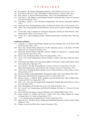 (28)    Roy, Robert H., The Cultures of Management. (Baltimore, Johns Hopkins University Press, 1977.)
(29)    Scull, Penrose y Prescott C. Fuller. From Peddlers to Merchant Princes. (Chicago, Follett, 1967.)
(30)    Sloan, Alfred P., Jr., My Years With General Motors. (Nueva York, MacFadden-Bartell, 1965.)
 (31)   Stein, Barry A., Size, Efficiency, and Community Enterprise. (Cambridge, Mass., Center for Community
        Economic Development, 1974.)
(32)    Tannenbaum, Arnold S., y otros, Hierarchy in Organizations. (San Francisco, Jossey-Bass Publishers,
        1974.)
(33)    Tarnowieski, Dale, The Changing Success Ethic: An AMA Survey Report, (Nueva York, Amacom, 1973.)
(34)    Toffler, Alvin, Social Dynamics and the Bell System. Informe para la American Telephone & Telegraph
        Co.
(35)    Van der Haas, Hans, La Mutation de L'Entreprise Europeenne, traducido por Pierre Rocheron. (Paris,
        Editions Robert Laffont, L'Usine Nouvelle, 1971.)
(36)    Yoshino, M. Y., Japan's Managerial System: Tradition and Innovation. (Cambridge, Mass., MIT Press,
        1968.)

COMUNICACIONES
(37)    Aranguren, J. L., Human Communication, traducido por Frances Partridge. (Nueva York, McGraw-Hill,
        World University Library, 1967.)
(38)    Baran, Paul, Potential Market Demand for Two-Way Information Services to the Home, 1970-1990.
        (Menlo Park, Cal., Institute for the Future, 1971.)
(39)    Bell System Statistical Manual 1940-1969, American Telephone & Telegraph Co., Corporate Results
        Analysis Division. (Nueva York, 1970.)
(40)    Brunner, John, The Shockwave Rider. (Nueva York, Harper & Row, 1975.)
(41)    Cherry, Colin, World Communication: Threat of Promise? (Londres, John Wiley, Wiley-Interscience,
        1971.)
(42)    Enzensberger, Hans Magnus, The Consciousness Industry: On Literature, Politics and the Media. (Nueva
        York, Seabury Press, Continuum, 1974.)
(43)     Innis, Harold A., The Bias of Communication. (Toronto, University of Toronto Press, 1951.)(44) —,
        Empire and Communications, trad, de Mary Q. Innis. (Toronto, University of Toronto Press, 1972.)
(45)    Laborit, Henri, Decoding the Human Message, trad, de Stephen Bodington y Alison Wilson. (Londres,
        Allison & Busby, 1977.)
(46)    McLuhan, Marshall, Understanding Media: The Extensions of Man. (Nueva York, McGraw-Hill, 1965.)
 (47)   Martin, James, The Wired Society. (Englewood Cliffs, N. J., Prentice-Hall, 1978.)
(48)    Mathison, Stuart L., y Philip M. Walker, Computers and Telecommunications: Issues in Public Policy.
        (Englewood Cliffs, N. J., Prentice-Hall, 1970.)
(49)    Niles, J. M., y otros, The Telecommunications-Transportation Tradeoff: Options for Tomorrow, (Nueva
        York, John Wiley, 1976.)
(50)    Paine, Albert Bigelow, In One Man's Life. (Nueva York, Harper & Brothers, 1921.)
(51)    Pye, Lucian W., dir., Communications and Political Development, (Princeton, N. J., Princeton University
        Press, 1963.)
(52)    Servan-Schreiber, Jean-Jacques, Le pouvoir d'Informer. (Paris, Editions Robert Laffont, 1972.)
(53)    Singer, Benjamin D., Feedback and Society: A Study of the Uses of Mass Channels for Coping.
        (Lexington, Mass., D. C. Heath, Lexington Books, 1973.)
(54)    —, dir., Communications in Canadian Society. (Toronto, Copp Clark, 1972.)
(55)    Soper, Horace N., The Mails: History, Organization and Methods of Payment. (Londres, Keliher, Hudson
        and Kearns, 1946.)
(56)    Zilliacus, Laurin, From Pillar to Post. (Londres, Heinemann, 1956.)




                                                                                                           317
 