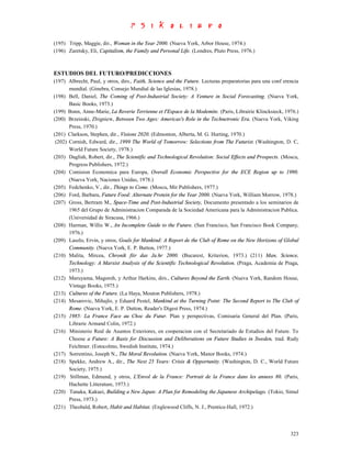 (195) Tripp, Maggie, dir., Woman in the Year 2000. (Nueva York, Arbor House, 1974.)
(196) Zaretsky, Eli, Capitalism, the Family and Personal Life. (Londres, Pluto Press, 1976.)



ESTUDIOS DEL FUTURO/PREDICCIONES
(197) Albrecht, Paul, y otros, dirs., Faith, Science and the Future. Lecturas preparatorias para una conf erencia
       mundial. (Ginebra, Consejo Mundial de las Iglesias, 1978.)
(198) Bell, Daniel, The Coming of Post-Industrial Society: A Venture in Social Forecasting. (Nueva York,
       Basic Books, 1973.)
(199) Bonn, Anne-Marie, La Reverie Terrienne et I'Espace de la Modemite. (Paris, Librairie Klincksieck, 1976.)
(200) Brzeinski, Zbigniew, Between Two Ages: Americas's Role in the Technetronic Era. (Nueva York, Viking
       Press, 1970.)
(201) Clarkson, Stephen, dir., Visions 2020. (Edmonton, Alberta, M. G. Hurting, 1970.)
 (202) Cornish, Edward, dir., 1999 The World of Tomorrow: Selections from The Futurist. (Washington, D. C,
       World Future Society, 1978.)
(203) Daglish, Robert, dir., The Scientific and Technological Revolution: Social Effects and Prospects. (Moscu,
       Progress Publishers, 1972.)
(204) Comision Economica para Europa, Overall Economic Perspective for the ECE Region up to 1990.
       (Nueva York, Naciones Unidas, 1978.)
(205) Fedchenko, V., dir., Things to Come. (Moscu, Mir Publishers, 1977.)
(206) Ford, Barbara, Future Food: Alternate Protein for the Year 2000. (Nueva York, William Morrow, 1978.)
(207) Gross, Bertram M., Space-Time and Post-Industrial Society, Documento presentado a los seminarios de
       1965 del Grupo de Administracion Comparada de la Sociedad Americana para la Administracion Publica.
       (Universidad de Siracusa, 1966.)
(208) Harman, Willis W., An Incomplete Guide to the Future. (San Francisco, San Francisco Book Company,
       1976.)
(209) Laszlo, Ervin, y otros, Goals for Mankind: A Report de the Club of Rome on the New Horizons of Global
       Community. (Nueva York, E. P. Button, 1977.)
(210) Malita, Mircea, Chronik fiir das Ja.hr 2000. (Bucarest, Kriterion, 1973.) (211) Man, Science,
       Technology: A Marxist Analysis of the Scientific Technological Revolution. (Praga, Academia de Praga,
       1973.)
(212) Maruyama, Magoroh, y Arthur Harkins, dirs., Cultures Beyond the Earth. (Nueva York, Random House,
       Vintage Books, 1975.)
(213) Cultures of the Future. (La Haya, Mouton Publishers, 1978.)
(214) Mesarovic, Mihajlo, y Eduard Pestel, Mankind at the Turning Point: The Second Report to The Club of
       Rome. (Nueva York, E. P. Dutton, Reader's Digest Press, 1974.)
(215) 1985: La France Face au Choc du Futur. Plan y perspectivas, Comisaria General del Plan. (Paris,
       Librarie Armand Colin, 1972.)
(216) Ministerio Real de Asuntos Exteriores, en cooperacion con el Secretariado de Estudios del Future. To
       Choose a Future: A Basis for Discussion and Deliberations on Future Studies in Sweden, trad. Rudy
       Feichtner. (Estocolmo, Swedish Institute, 1974.)
(217) Sorrentino, Joseph N., The Moral Revolution. (Nueva York, Manor Books, 1974.)
(218) Spekke, Andrew A., dir., The Next 25 Years: Crisis & Opportunity. (Washington, D. C., World Future
       Society, 1975.)
(219) Stillman, Edmund, y otros, L'Envol de la France: Portrait de la France dans les annees 80. (Paris,
       Hachette Litterature, 1973.)
(220) Tanaka, Kakuei, Building a New Japan: A Plan for Remodeling the Japanese Archipelago. (Tokio, Simul
       Press, 1973.)
(221) Theobald, Robert, Habit and Habitat. (Englewood Cliffs, N. J., Prentice-Hall, 1972.)



                                                                                                             323
 