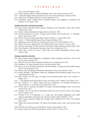 (Nueva York, David McKay, 1969.)
(312)   Russell, Bertrand, A History of Western Philosophy, (Nueva York, Simon and Schuster, 1945.)
(313)   -, Human Knowledge: Its Scope and Limits. (Nueva York, Simon and Schuster, Touchstone, 1948.)
(314)   Webb, James, The Flight from Reason. (Londres, Macdonald, 1971.)
(315)   Weizenbaum, Joseph, Computer Power and Human Reason: From Judgment to Calculation. (San
        Francisco, W. H. Freeman, 1976.)

TEORÍA POLITÍCA/GENERALIDADES
(316) Jacker Corinne, The Black Flag of Anarchy: Antistatism in the United States. (Nueva York, Charles
      Scribner's Sons, 1968.)
(317) Johnson, Chalmers, Revolutionary Change. (Boston, Little, Brow, 1966.)
(318) Jouvenel, Bertrand de, On Power: Its Nature and the History of Its Growth, trad. J. F. Huntington.
      (Boston, Beacon Press, 1962.)
(319) Krader, Lawrence, Formation of the State. (Englewood Cliffs, N. J., Prentice-Hall, 1968.)
(320) Lenin, V. I., The State and Revolution. (Moscu, Progress Publishers, 1949.)
(321) Oppenheimer, Franz. The State, trad. John Gitterman. (Nueva York, Free Life Editions, 1975.)
(322) Ortega y Gasset, Jose, Man and Crisis, trad. Mildred Adams. (Nueva York, W. W. Norton, 1958.)
(323) Rousseau, Jean-Jacques, The Social Contract, trad. Maurice Cranston. (Baltimore, Penguin Books, 1968.)
(324) Silvert, Kalman H., The Reason for Democracy. (Nueva York, Viking Press, 1977.)
(325) Swartz, Marc J., Victor W. Turner, y Arthur Tuden, dirs., Political Anthropology. (Chicago, Aldine-
      Atherton, 1966.)

TEORIA POLÍTICA/ÉLITES
(326) Barber, Bernard, Social Stratification: A Comparative Analysis of Structure and Process. (Nueva York,
      Harcourt, Brace & World, 1957.)
(327) Benveniste, Guy, The Politics of Expertise. (Berkeley, Cal., Glendessary Press, 1972.)
(328) Bottomore, T. B., Elites and Society. (Nueva York, Basic Books, 1964.)
(329) Brewer, Carry, D., Politicians, Bureaucrats, and the Consultant: A Critique of Urban Problem Solving.
      (Nueva York, Basic Books, 1973.)
(330) Burham, James, The Managerial Revolution. (Bloomington, Indiana University Press, 1960.)
(331) Dimock, Marshall E., The Japanese Technocracy: Management and Government in Japan. (Nueva York,
      Walker/Weatherhill, 1968.)
(332) Djilas, Milovan, The New Class: An Analysis of the Communist System. (Nueva York, Frederick A.
      Praeger, 1957.)
(333) —, The Unperfect Society: Beyond the New Class, trad. Dorian Cooke. (Londres, Unwin, Books, 1972.)
(334) Dye, Thomas R,, y L. Harmon Zeigler, The Irony of Democracy: An Uncommon Introduction to
      American Politics, 2° ed. (Belmont, Cal., Duxbury Press, 1972.)
(335) Girvetz, Harry K., Democracy and Elitism: Two Essays with Selected Readings. (Nueva York, Charles
      Scribner's Sons, 1967.)
(336) Gouldner, Alvin W., The Future of Intellectuals and the rise of the New Class. (Nueva York, Seabury
      Press, Continuum, 1979.)
(337) Gvishiani, D. M., S. R. Mikulinsky y S. A. Kugel, dirs., The Scientific Intelligentsia in the USSR:
      Structure and Dynamics of Personnel, trad. Jane Sayers. (Moscu, Progress Publishers, 1976.)
(338) Keller, Suzanne, Beyond the Ruling Class: Strategic Elites in Modern Society. (Nueva York, Random
      House, 1963.)
(339) Lederer, Emil, State of the Masses: The Threat of the Classless Society. (Nueva York, Howard Fertig,
      1967.)
(340) Meynaud, Jean, Technocracy, trad. Paul Barnes. (Londres, Faber and Faber, 1968.)
(341) Ortega y Gasset, Jose, The Revolt of the Masses. (Nueva York, W. W. Norton, 1957.)



                                                                                                        327
 
