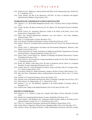 (342) Phillips, Kevin P., Mediacracy: American Parties and Politics in the Communications Age. (Garden City,
      N. Y., Doubleday, 1975.)
(343) Young, Michael, The Rise of the Meritocracy 1870-2033: An Essay on Education and Equality.
      (Harmondsworth, Middlesex, Penguin Books, 1961.)

TEORIAPOLITÍCA/REPRESENTACIÓN/PARTICIPACIÓN
(344) Afanasiev, V. G., The Scientific Management of Society, trad. L. Ilyitskaya. (Moscii, Progress Publishers,
      1971.)
(345) Araneta, Salvador, The Efective Democracy For All. (Manila, AIA, Bayanikasan Research Foundation,
      1976.)
(346) Bezold, Clement, dir., Anticipatory Democracy: People in the Politics of the Future. (Nueva York,
      Random House, Vintage Books, 1978.)
(347) Bihari, Otto, Socialist Representative Institutions, trad. Jozef Desenyi e Imre Mora. (Budapest,
      Akademiai Kiado, 1970.)
(348) Birch, A. H., Representation. (Londres, Macmillan, 1972.)
(349) Crick, Bernard, The Reform of Parliament. (Londres, Weidenf eld and Nicolson, 1970.)
(350) Finletter, Thomas K., Can Representative Government Do the Job? (Nueva York, Reynal & Hitchcock,
      1945.)
(351) Haefele, Edwin T., Representative Government and Environmental Management. (Baltimore, Johns
      Hopkins University Press, 1973.)
(352) Oficina Internacional del Trabajo, Participation by Employer's and Worker's Organisations in Economic
      and Social Plannin: A General Introduction, (Ginebra, ILO, 1971.)
(353) lonescu, Ghita, y Ernest Gellner, dirs., Populism: Its Meanings and National Characteristics. (Londres,
      Weidenfeld and Nicolson, 1970.)
(354) Jones, Charles O., Every Second Year: Congressional Behavior and the Two-Year Term. (Washington, D.
      C., Brookings Institution, 1967.)
(355) Kozak, Jan, Without a Shot Being Fired: The Role of Parliament and the Unions in a Communist
      Revolution. (Londres, Independent Information Centre, 1957.)
(356) Langton, Stuart, dir., Citizen Participation in America: Essays on the State of the Art. (Lexington, Mass.,
      D. C., Heath, Lexington Books, 1978.)
(357) Loewenberg, Gerhard, dir., Modern Parliaments: Change or Decline? (Chicago, Aldine-Athertos, 1971.)
(358) Mill, John Stuart, Utilitarianism, Liberty and Representative Government. (Nueva York, E. P. Dutton,
      1951.)
(359) Partridge, P. H. Consent & Consensus. (Nueva York, Praeger, 1971.)
(360) Pateman, Carole, Participation and Democratic Theory. (Cambridge, Cambridge University Press, 1970.)
(361) Pitkin, Hanna F. dir., Representation. (N. Y., Atherton Press, 1969.)
(362) Schramm, F. K., dir., The Bundestag: Legislation in the Federal Republic of Germany. (Bonn, E.
      Beinhauer, 1973.)
(363) Spufford, Peter, Origins of the English Parliament. (Nueva York, Barnes & Noble, 1967.)

POLITÍCA/COMPARADA
(364) Berkowitz, S. D., y Robert K. Logan, dirs., Canada's Third Option. (Toronto, Macmillan of Canada,
      1978.)
(365) Blondel, Jean, Comparing Political Systems. (Londres, Weidenfeld and Nicolson, 1973.)
(366) Cohen, Ronald, y John Middleton, dirs., Comparative Political Systems: Studies in the Politics of Pre-
      industrial Societies. (Garden City, N. Y., Natural History Press, 1967.)
(367) Finer, S. E., Comparative Government. (Harmondsworth, Middlesex, Penguin Books, 1970.)
(368) Gorden, Morton, Comparative Political Systems: Managing Conflict. (Nueva York, Macmillan, 1972.)
(369) Hamilton, Alastair, The Appeal of Fascism: A Study of Intellectuals and Fascism 1919-1945. (Londres,



                                                                                                             328
 