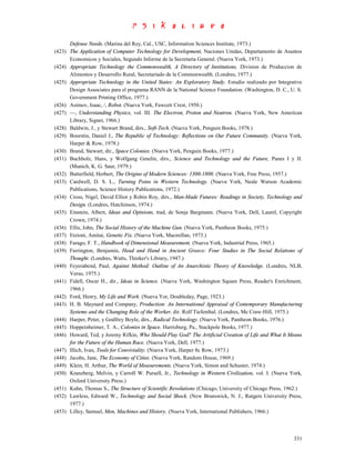 Defense Needs. (Marina del Rey, Cal., USC, Information Sciences Institute, 1973.)
(423) The Application of Computer Technology for Development, Naciones Unidas, Departamento de Asuntos
      Economicos y Sociales, Segundo Informe de la Secretaria General. (Nueva York, 1973.)
(424) Appropriate Technology the Commonwealth, A Directory of Institutions, Division de Produccion de
      Alimentos y Desarrollo Rural, Secretariado de la Commonwealth. (Londres, 1977.)
(425) Appropriate Technology in the United States: An Exploratory Study. Estudio realizado por Integrative
      Design Associates para el programa RANN de la National Science Foundation. (Washington, D. C., U. S.
      Government Printing Office, 1977.)
(426) Asimov, Isaac, /, Robot. (Nueva York, Fawcett Crest, 1950.)
(427) —, Understanding Physics, vol. III. The Electron, Proton and Neutron. (Nueva York, New American
      Library, Signet, 1966.)
(428) Baldwin, J., y Stewart Brand, dirs., Soft-Tech. (Nueva York, Penguin Books, 1978.)
(429) Boorstin, Daniel J., The Republic of Technology: Reflections on Our Future Community. (Nueva York,
      Harper & Row, 1978.)
(430) Brand, Stewart, dir., Space Colonies. (Nueva York, Penguin Books, 1977.)
(431) Buchholz, Hans, y Wolfgang Gmelin, dirs., Science and Technology and the Future, Panes I y II.
      (Munich, K. G. Saur, 1979.)
(432) Butterfield, Herbert, The Origins of Modern Sciences: 1300-1800. (Nueva York, Free Press, 1957.)
(433) Cardwell, D. S. L., Turning Poins in Western Technology. (Nueva York, Neale Watson Academic
      Publications, Science History Publications, 1972.)
(434) Cross, Nigel, David Elliot y Robin Roy, dirs., Man-Made Futures: Readings in Society, Technology and
      Design. (Londres, Hutchinson, 1974.)
(435) Einstein, Albert, Ideas and Opinions, trad, de Sonja Bargmann. (Nueva York, Dell, Laurel, Copyright
      Crown, 1974.)
(436) Ellis, John, The Social History of the Machine Gun. (Nueva York, Pantheon Books, 1975.)
(437) Etzioni, Amitai, Genetic Fix. (Nueva York, Macmillan, 1973.)
(438) Farago, F. T., Handbook of Dimensional Measurement. (Nueva York, Industrial Press, 1965.)
(439) Farrington, Benjamin, Head and Hand in Ancient Greece: Four Studies in The Social Relations of
      Thought. (Londres, Watts, Thinker's Library, 1947.)
(440) Feyerabend, Paul, Against Method: Outline of An Anarchistic Theory of Knowledge. (Londres, NLB,
      Verso, 1975.)
(441) Fidell, Oscar H., dir., Ideas in Science. (Nueva York, Washington Square Press, Reader's Enrichment,
      1966.)
(442) Ford, Henry, My Life and Work. (Nueva Yor, Doubleday, Page, 1923.)
(443) H. B. Maynard and Company, Production: An International Appraisal of Contemporary Manufacturing
      Systems and the Changing Role of the Worker, dir. Rolf Tiefenthal. (Londres, Me Craw-Hill, 1975.)
(444) Harper, Peter, y Godfrey Boyle, dirs., Radical Technology. (Nueva York, Pantheon Books, 1976.)
(445) Hoppeinheimer, T. A., Colonies in Space. Harrisburg, Pa., Stackpole Books, 1977.)
(446) Howard, Ted, y Jeremy Rifkin, Who Should Play God? The Artificial Creation of Life and What It Means
      for the Future of the Human Race. (Nueva York, Dell, 1977.)
(447) Illich, Ivan, Tools for Conviviality. (Nueva York, Harper 8c Row, 1973.)
(448) Jacobs, Jane, The Economy of Cities. (Nueva York, Random House, 1969.)
(449) Klein, H. Arthur, The World of Measurements. (Nueva York, Simon and Schuster, 1974.)
(450) Kranzberg, Melvin, y Carroll W. Pursell, Jr., Technology in Western Civilization, vol. I. (Nueva York,
      Oxford University Press.)
(451) Kuhn, Thomas S., The Structure of Scientific Revolutions (Chicago, University of Chicago Press, 1962.)
(452) Lawless, Edward W., Technology and Social Shock. (New Brunswick, N. J., Rutgers University Press,
      1977.)
(453) Lilley, Samuel, Men, Machines and History. (Nueva York, International Publishers, 1966.)



                                                                                                        331
 