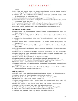 Janes.)
(482) -, Without Marx or Jesus, trad, de J. F. Bernard. (Londres, Paladin, 1972.) (Ed. espanola: Ni Marx ni
      Jesus, Esplugas de Llobregat, Barcelona, Plaza & Janes.)
(483) Smelser, Neil J., dir., Karl Marx on Society and Social Change, with Selections by Friedrich Engels.
      (Chicago, University of Chicago Press, 1973.)
(484) Smith, Hedrick, The Russians. (Nueva York, Quadrangle/New York Times, 1976.)
(485) Socialism Theory and Practice, Soviet Monthly Digest of the Theoretical and Political Press, enero de
      1976. (Moscu, Novosti Press Agency.)
(486) Trotsky, Leon, Political Profiles, trad, de R. Chappell. (Londres, New Park Publications, 1972.)
(487) -, The Revolution Betrayed, trad, de Max Eastman, 5° ed. (Nueva York, Pathfinder Press, 1972.)
(488) Wesson, Robert G., The Soviet State: A Aging Revolution. (Nueva York, John Wiley, 1972.)

SOCIOLOGÍA/TEORÍA SOCIAL
(489) Bird, Caroline, The Crowding Syndrome: Learning to Live with Too Much and Too Many, (Nueva York,
      David McKay, 1972.)
(490) Bottomore, T. B., Sociology: A Guide to Problems and Literature. (Londres, George Alien & Unwin,
      1962.)
(491) Chappie, Eliot Dismore, y Carleton Stevens Coon, Principles of Anthropology. (Nueva York, Henry Holt,
      1942.)
(492) Davis, Kingsley, Harry C. Breemeier y Marion J. Levy, Modern American Society. (Nueva York,
      Rinehart, 1950.)
(493) Etzioni, Amitai, The Active Society: A Theory of Societal and Political Proceses. (Nueva York, Free
      Press, 1968.)
(494) —, y Eva Etzioni, dirs., Social Change: Sources Patterns, and Consequences. (Nueva York, Basic Books,
      1964.)
(495) Greer, Colin dir., Divided Society: The Ethnic Experience in America. Nueva York, Basic Books, 1974.)
(496) Harris, Marvin, The Rise of Anthropological Theory: A History of Theories of Culture. (Nueva York,
      Thomas Y. Crowell, 1968.)
(497) Isaacs, Harold R., Idols of the Tribe. (N. Y., Harper & Row, 1975.)
(498) Kardiner, Abram, y Edward Preble, They Studied Man. (Cleveland, World Publishing, 1961.)
(499) Moore, Wilbert E., The Professions: Roles and Rules. (Nueva York, Russell Sage Foundation, 1970.)
(500) Packard, Vance, A Nation of Strangers. (Nueva York, David McKay, 1972.)
(501) Raison, Timothy, dir., The Founding Fathers of Social Science. (Harmondsworth, Middlesex, Penguin
      Books, 1969.)
(502) Toffler, Alvin, Future Shock. (Nueva York, Bantam Books, 1971.) (Ed. espanola: El «shock» del futuro,
      Esplugas de Llobregat, Barcelona, Plaza y Janes, 1972.)

TIEMPO/ESPACIO
(503)   Abler, Ronald, y otros, Human Geography in a Shrinking World. (Belmont, Cal., Duxbury Press, 1975.)
(504)   Blainey, Geoffrey, The Tyranny of Distance. (Melbourne, Sun Books, 1971.)
(505)   Clay, Grady, Close-Up: How to Read the American City. (Nueva York, Praeger, 1973.)
(506)   Coleman Lesley, A Book of Time. (Londres, Longman, 1971.)
(507)   Dean, Robert D., William H. Leahy, y David L. McKee, dirs., Spatial Economic Theory. (Nueva York,
        Free Press, 1970.)
(508)   De Grazia, Sebastian, Of Time, Work and Leisure. (Nueva York, Twentieth Century Fund, 1962.)
(509)   Fraser, J. T., dir., The Voices of Time. (Nueva York, George Braziller, 1966.)
(510)   -, F. C. Haber y G. H. Muller, dirs., The Study of Time. (Nueva York, Springer-Verlag, 1972.)
(511)   Gould, Peter, y Rodney White, Mental Maps. (Baltimore, Penguin Books, 1974.)
(512)   Gribbin, John, Time-warps. (Nueva York, Delacorte Press/Eleanor Friede, 1979.)



                                                                                                       333
 