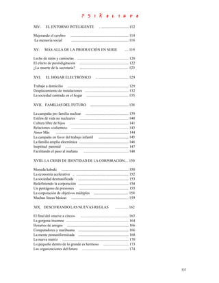XIV.       EL ENTORNO INTELIGENTE                               . ............................. 112

Mejorando el cerebro               .............................................................. 114
La memoria social                   ............................................................. 116

XV.       MÁS ALLÁ DE LA PRODUCCIÓN EN SERIE                                              .... 119

Leche de ratón y camisetas . ....................................................... 120
El efecto de prestidigitación ..................................................... 122
¿La muerte de la secretaria? .................................................... 123

XVI.       EL HOGAR ELECTRÓNICO                             .. ................................ 129

Trabajo a domicilio ................................................................. 129
Desplazamiento de instalaciones ............................................... 132
La sociedad centrada en el hogar ............................................. 135

XVII. FAMILIAS DEL FUTURO                              ......................................... 138

La campaña pro familia nuclear .............................................. 139
Estilos de vida no nucleares .................................................... 140
Cultura libre de hijos ............................................................... 141
Relaciones «calientes» ............................................................. 143
Amor Más        .............................................................................. 144
La campaña en favor del trabajo infantil ................................ 145
La familia amplia electrónica ..................................................... 146
Ineptitud parental .................................................................... 147
Facilitando el paso al mañana                 ................................................ 148

XVIII. LA CRISIS DE IDENTIDAD DE LA CORPORACIÓN.... 150

Moneda kabuki ........................................................................ 150
La economía acelerativa .. ........................................................ 152
La sociedad desmasificada . ...................................................... 153
Redefiniendo la corporación ...................................................... 154
Un pentágono de presiones ..................................................... 155
La corporación de objetivos múltiples ..................................... 158
Muchas líneas básicas ............................................................. 159

XIX. DESCIFRANDO LAS NUEVAS REGLAS                                              .............. 162

El final del «nueve a cinco»        ................................................... 163
La gorgona insomne ................................................................... 164
Horarios de amigos .................................................................. 166
Computadores y marihuana ...................................................... 166
La mente postuniformizada ...................................................... 168
La nueva matriz ....................................................................... 170
Lo pequeño dentro de lo grande es hermoso ........................... 173
Las organizaciones del futuro .................................................. 174




                                                                                                        337
 