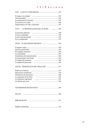 XXV. LANUEVA PSICOSFERA .......................................... 238

El ataque a la soledad     ............................................................. 239
Telecomunidad ......................................................................... 242
La estructura de la heroína . ....................................................... 243
El secreto de los cultos ............................................................... 244
Organizadores de vida y semicultos ....................................... 245

XXVI.        LA PERSONALIDAD DEL FUTURO                                         ................ 248

Crecimiento diferente ............................................................... 249
El nuevo trabajador .................................................................. 250
La ética del prosumidor .. ......................................................... 252
El yo configurador .................................................................. 253

XXVII. EL MAUSOLEO POLÍTICO ...................................... 256

El agujero negro........................................................................... 256
Ejércitos particulares .................................................................. 259
El complejo mesiánico ............................................................... 260
La red mundial ........................................................................ 264
El problema del entretejimiento ............................................... 264
El aceleramiento decisional               ................................................. 265
El colapso del consenso             ....................................................... 266
La implosión decisional .. ......................................................... 268

XXVIII. DEMOCRACIA DEL SIGLO XXI .......................... 271

Poder de la minoría ................................................................. 273
Democracia semidirecta .. ......................................................... 278
Distribución de decisiones . ........................................................ 280
La expansión de las élites         ................................................... 282
La inminente superlucha . ....................................................... 283
Un destino que crear       ........................................................... 286


TESTIMONIOS DE GRATITUD ............................................ 289


NOTAS          .. ................................................................................. 290


BIBLIOGRAFÍA ...................................................................... 316


ÍNDICE GENERAL .................................................................. 335




                                                                                                          339
 