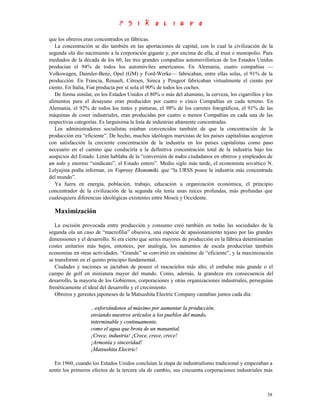 que los obreros eran concentrados en fábricas.
   La concentración se dio también en las aportaciones de capital, con lo cual la civilización de la
segunda ola dio nacimiento a la corporación gigante y, por encima de ella, al trust o monopolio. Para
mediados de la década de los 60, las tres grandes compañías automovilísticas de los Estados Unidos
producían el 94% de todos los automóviles americanos. En Alemania, cuatro compañías —
Volkswagen, Daimler-Benz, Opel (GM) y Ford-Werke— fabricaban, entre ellas solas, el 91% de la
producción. En Francia, Renault, Citroen, Simca y Peugeot fabricaban virtualmente el ciento por
ciento. En Italia, Fiat producía por sí sola el 90% de todos los coches.
   De forma similar, en los Estados Unidos el 80% o más del aluminio, la cerveza, los cigarrillos y los
alimentos para el desayuno eran producidos por cuatro o cinco Compañías en cada terreno. En
Alemania, el 92% de todos los tintes y pinturas, el 98% de los carretes fotográficos, el 91% de las
máquinas de coser industriales, eran producidas por cuatro o menos Compañías en cada una de las
respectivas categorías. Es larguísima la lista de industrias altamente concentradas.
   Los administradores socialistas estaban convencidos también de que la concentración de la
producción era “eficiente”. De hecho, muchos ideólogos marxistas de los países capitalistas acogieron
con satisfacción la creciente concentración de la industria en los países capitalistas como paso
necesario en el camino que conduciría a la definitiva concentración total de la industria bajo los
auspicios del Estado. Lenin hablaba de la “conversión de todos ciudadanos en obreros y empleados de
un solo y enorme “sindicato”, el Estado entero”. Medio siglo más tarde, el economista soviético N.
Lelyujina podía informar, en Voprosy Ekonomiki, que “la URSS posee la industria más concentrada
del mundo”.
   Ya fuera en energía, población, trabajo, educación u organización económica, el principio
concentrador de la civilización de la segunda ola tenía unas raíces profundas, más profundas que
cualesquiera diferencias ideológicas existentes entre Moscú y Occidente.

  Maximización

   La escisión provocada entre producción y consumo creó también en todas las sociedades de la
segunda ola un caso de “macrofilia” obsesiva, una especie de apasionamiento tejano por las grandes
dimensiones y el desarrollo. Si era cierto que series mayores de producción en la fábrica determinarían
costes unitarios más bajos, entonces, por analogía, los aumentos de escala producirían también
economías en otras actividades. “Grande” se convirtió en sinónimo de “eficiente”, y la maximización
se transformó en el quinto principio fundamental.
   Ciudades y naciones se jactaban de poseer el rascacielos más alto, el embalse más grande o el
campo de golf en miniatura mayor del mundo. Como, además, la grandeza era consecuencia del
desarrollo, la mayoría de los Gobiernos, corporaciones y otras organizaciones industriales, perseguían
frenéticamente el ideal del desarrollo y el crecimiento.
   Obreros y gerentes japoneses de la Matsushita Electric Company cantaban juntos cada día:

                   ...esforzándonos al máximo por aumentar la producción,
                   enviando nuestros artículos a los pueblos del mundo,
                   interminable y continuamente,
                   como el agua que brota de un manantial.
                   ¡Crece, industria! ¡Crece, crece, crece!
                   ¡Armonía y sinceridad!
                   ¡Matsushita Electric!

  En 1960, cuando los Estados Unidos concluían la etapa de industrialismo tradicional y empezaban a
sentir los primeros efectos de la tercera ola de cambio, sus cincuenta corporaciones industriales más



                                                                                                    38
 