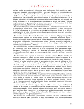 Iglesia y muchos gobernantes de la primera ola sabían perfectamente cómo centralizar el poder,
actuaban con sociedades mucho menos complejas y eran toscos aficionados en comparación con los
hombres y mujeres que centralizaban las sociedades industriales a partir de su misma base.
   Todas las sociedades complicadas requieren una mezcla de operaciones centralizadas y
descentralizadas. Pero el cambio de una economía de primera ola básicamente descentralizada —en la
que cada localidad era, en gran medida, responsable de la producción adecuada para satisfacer sus
propias necesidades— a las economías nacionales integradas de la segunda ola, condujo a métodos
completamente nuevos para centralizar el poder. Éstos entraron en funcionamiento al nivel de
compañías individuales, industrias y de la economía como un todo.
   Los primeros ferrocarriles constituyen una ilustración clásica. Comparados con otros negocios, eran
los gigantes de su tiempo. En los Estados Unidos, sólo 41 fábricas tenían en 1850 una capitalización
de 250.000 dólares o más. Por el contrario, el New York Central Railroad se jactaba, ya en 1860, de
una capitalización de treinta millones de dólares. Para dirigir tan gigantesca empresa te necesitaban
nuevos métodos de administración.
   Por tanto, los primitivos directores de ferrocarriles, como los directores del programa espacial en
nuestros tiempos, tuvieron que inventar nuevas técnicas. Uniformizaron tecnologías, pasajes y
horarios. Sincronizaron operaciones a lo largo de miles de kilómetros. Crearon nuevas ocupaciones y
departamentos especializados. Concentraron capital, energía y personas. Lucharon por maximizar la
escala de sus redes. Y para lograr todo esto crearon nuevas formas de organización, basadas en la
centralización de la información y el mando.
   Los empleados fueron divididos en “explotación” y “administración”. Se iniciaron informes diarios
para proporcionar datos sobre movimientos de trenes, cargamentos, daños, mercancías perdidas,
reparaciones, kilómetros por máquina, etc. Toda esta información ascendía por una cadena
centralizada de mando hasta llegar al superintendente general, que tomaba las decisiones y transmitía
las órdenes.
   Los ferrocarriles, como ha puesto de manifiesto el historiador comercial Alfred D. Chandler, no
tardaron en convertirse en modelo para otras grandes organizaciones, y en todas las naciones de la
segunda ola se llegó a considerar la dirección centralizada como un avanzado y refinado instrumento.
   También en política estimuló la segunda ola la centralización. Ya a finales de la década de 1780,
esto quedó ilustrado en los Estados Unidos por la batalla para sustituir las no centralistas cláusulas de
la Confederación por una constitución más centralista. En general, los intereses rurales de la primera
ola se resistieron a la concentración de poder en el Gobierno nacional, mientras que los intereses
comerciales de la segunda ola, encabezados por Hamilton, argüían, en The Federalist y otros lugares,
que un fuerte Gobierno central era esencial no sólo por razones militares y de política exterior, sino
también para favorecer el crecimiento económico.
   La Constitución resultante de 1787 fue un ingenioso compromiso entre ambas posturas. Como las
fuerzas de la primera ola eran todavía poderosas, la Constitución reservó importantes facultades a los
Estados, en vez de limitarlas al Gobierno central. Para impedir ostensiblemente un fuerte poder
central, estableció también una singular separación de los poderes legislativo, ejecutivo y judicial.
Pero la Constitución contenía también un lenguaje elástico, que acabaría por permitir al Gobierno
federal ampliar drásticamente su radio de acción.
   A medida que la industrialización empujaba al sistema político hacia una mayor centralización, el
Gobierno de Washington fue asumiendo un creciente número de poderes y responsabilidades y
monopolizando cada vez más los centros de decisión. Mientras tanto, dentro del Gobierno federal, el
poder se desplazó desde el Congreso y los tribunales hasta la más centralista de las tres ramas: el
Ejecutivo. Para la época de Nixon, el historiador Arthur Schlesinger (en otro tiempo ardiente
centralizador) atacaba ya la “presidencia imperial”.
   Las presiones hacia la centralización política eran más fuertes aún fuera de los Estados Unidos. Una
rápida ojeada a Suecia, Japón, Gran Bretaña o Francia, basta para hacer que el sistema de los Estados



                                                                                                      40
 
