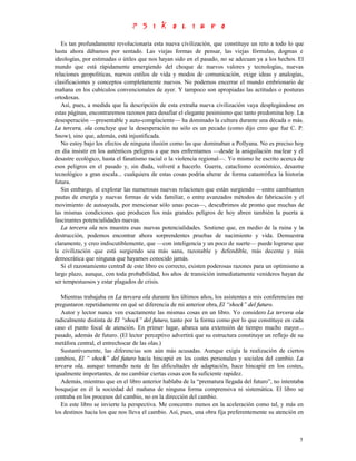 Es tan profundamente revolucionaria esta nueva civilización, que constituye un reto a todo lo que
hasta ahora dábamos por sentado. Las viejas formas de pensar, las viejas fórmulas, dogmas e
ideologías, por estimadas o útiles que nos hayan sido en el pasado, no se adecuan ya a los hechos. El
mundo que está rápidamente emergiendo del choque de nuevos valores y tecnologías, nuevas
relaciones geopolíticas, nuevos estilos de vida y modos de comunicación, exige ideas y analogías,
clasificaciones y conceptos completamente nuevos. No podemos encerrar el mundo embrionario de
mañana en los cubículos convencionales de ayer. Y tampoco son apropiadas las actitudes o posturas
ortodoxas.
   Así, pues, a medida que la descripción de esta extraña nueva civilización vaya desplegándose en
estas páginas, encontraremos razones para desafiar el elegante pesimismo que tanto predomina hoy. La
desesperación —presentable y auto-complaciente— ha dominado la cultura durante una década o más.
La tercera, ola concluye que la desesperación no sólo es un pecado (como dijo creo que fue C. P.
Snow), sino que, además, está injustificada.
   No estoy bajo los efectos de ninguna ilusión como las que dominaban a Pollyana. No es preciso hoy
en día insistir en los auténticos peligros a que nos enfrentamos —desde la aniquilación nuclear y el
desastre ecológico, hasta el fanatismo racial o la violencia regional—. Yo mismo he escrito acerca de
esos peligros en el pasado y, sin duda, volveré a hacerlo. Guerra, cataclismo económico, desastre
tecnológico a gran escala... cualquiera de estas cosas podría alterar de forma catastrófica la historia
futura.
   Sin embargo, al explorar las numerosas nuevas relaciones que están surgiendo —entre cambiantes
pautas de energía y nuevas formas de vida familiar, o entre avanzados métodos de fabricación y el
movimiento de autoayuda, por mencionar sólo unas pocas—, descubrimos de pronto que muchas de
las mismas condiciones que producen los más grandes peligros de hoy abren también la puerta a
fascinantes potencialidades nuevas.
   La tercera ola nos muestra esas nuevas potencialidades. Sostiene que, en medio de la ruina y la
destrucción, podemos encontrar ahora sorprendentes pruebas de nacimiento y vida. Demuestra
claramente, y creo indiscutiblemente, que —con inteligencia y un poco de suerte— puede lograrse que
la civilización que está surgiendo sea más sana, razonable y defendible, más decente y más
democrática que ninguna que hayamos conocido jamás.
   Si el razonamiento central de este libro es correcto, existen poderosas razones para un optimismo a
largo plazo, aunque, con toda probabilidad, los años de transición inmediatamente venideros hayan de
ser tempestuosos y estar plagados de crisis.

   Mientras trabajaba en La tercera ola durante los últimos años, los asistentes a mis conferencias me
preguntaron repetidamente en qué se diferencia de mi anterior obra, El “shock” del futuro.
   Autor y lector nunca ven exactamente las mismas cosas en un libro. Yo considero La tercera ola
radicalmente distinta de El “shock” del futuro, tanto por la forma como por lo que constituye en cada
caso el punto focal de atención. En primer lugar, abarca una extensión de tiempo mucho mayor...
pasado, además de futuro. (El lector perceptivo advertirá que su estructura constituye un reflejo de su
metáfora central, el entrechocar de las olas.)
   Sustantivamente, las diferencias son aún más acusadas. Aunque exigía la realización de ciertos
cambios, El “ shock” del futuro hacía hincapié en los costes personales y sociales del cambio. La
tercera ola, aunque tomando nota de las dificultades de adaptación, hace hincapié en los costes,
igualmente importantes, de no cambiar ciertas cosas con la suficiente rapidez.
   Además, mientras que en el libro anterior hablaba de la “prematura llegada del futuro”, no intentaba
bosquejar en él la sociedad del mañana de ninguna forma comprensiva ni sistemática. El libro se
centraba en los procesos del cambio, no en la dirección del cambio.
   En este libro se invierte la perspectiva. Me concentro menos en la aceleración como tal, y más en
los destinos hacia los que nos lleva el cambio. Así, pues, una obra fija preferentemente su atención en



                                                                                                     5
 
