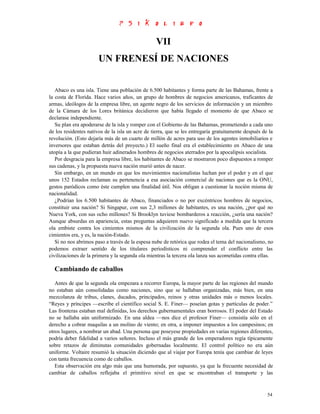 VII
                       UN FRENESÍ DE NACIONES


   Abaco es una isla. Tiene una población de 6.500 habitantes y forma parte de las Bahamas, frente a
la costa de Florida. Hace varios años, un grupo de hombres de negocios americanos, traficantes de
armas, ideólogos de la empresa libre, un agente negro de los servicios de información y un miembro
de la Cámara de los Lores británica decidieron que había llegado el momento de que Abaco se
declarase independiente.
   Su plan era apoderarse de la isla y romper con el Gobierno de las Bahamas, prometiendo a cada uno
de los residentes nativos de la isla un acre de tierra, que se les entregaría gratuitamente después de la
revolución. (Esto dejaría más de un cuarto de millón de acres para uso de los agentes inmobiliarios e
inversores que estaban detrás del proyecto.) El sueño final era el establecimiento en Abaco de una
utopía a la que pudieran huir adinerados hombres de negocios aterrados por la apocalipsis socialista.
   Por desgracia para la empresa libre, los habitantes de Abaco se mostraron poco dispuestos a romper
sus cadenas, y la propuesta nueva nación murió antes de nacer.
   Sin embargo, en un mundo en que los movimientos nacionalistas luchan por el poder y en el que
unos 152 Estados reclaman su pertenencia a esa asociación comercial de naciones que es la ONU,
gestos paródicos como éste cumplen una finalidad útil. Nos obligan a cuestionar la noción misma de
nacionalidad.
   ¿Podrían los 6.500 habitantes de Abaco, financiados o no por excéntricos hombres de negocios,
constituir una nación? Si Singapur, con sus 2,3 millones de habitantes, es una nación, ¿por qué no
Nueva York, con sus ocho millones? Si Brooklyn tuviese bombarderos a reacción, ¿sería una nación?
Aunque absurdas en apariencia, estas preguntas adquieren nuevo significado a medida que la tercera
ola embiste contra los cimientos mismos de la civilización de la segunda ola. Pues uno de esos
cimientos era, y es, la nación-Estado.
   Si no nos abrimos paso a través de la espesa nube de retórica que rodea el tema del nacionalismo, no
podemos extraer sentido de los titulares periodísticos ni comprender el conflicto entre las
civilizaciones de la primera y la segunda ola mientras la tercera ola lanza sus acometidas contra ellas.

  Cambiando de caballos
   Antes de que la segunda ola empezara a recorrer Europa, la mayor parte de las regiones del mundo
no estaban aún consolidadas como naciones, sino que se hallaban organizadas, más bien, en una
mezcolanza de tribus, clanes, ducados, principados, reinos y otras unidades más o menos locales.
“Reyes y príncipes —escribe el científico social S. E. Finer— poseían gotas y partículas de poder.”
Las fronteras estaban mal definidas, los derechos gubernamentales eran borrosos. El poder del Estado
no se hallaba aún uniformizado. En una aldea —nos dice el profesor Finer— consistía sólo en el
derecho a cobrar maquilas a un molino de viento; en otra, a imponer impuestos a los campesinos; en
otros lugares, a nombrar un abad. Una persona que poseyese propiedades en varias regiones diferentes,
podría deber fidelidad a varios señores. Incluso el más grande de los emperadores regía típicamente
sobre retazos de diminutas comunidades gobernadas localmente. El control político no era aún
uniforme. Voltaire resumió la situación diciendo que al viajar por Europa tenía que cambiar de leyes
con tanta frecuencia como de caballos.
   Esta observación era algo más que una humorada, por supuesto, ya que la frecuente necesidad de
cambiar de caballos reflejaba el primitivo nivel en que se encontraban el transporte y las


                                                                                                      54
 