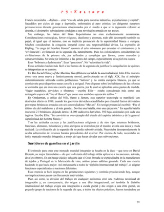 Francia necesitaba —declaró— eran “vías de salida para nuestras industrias, exportaciones y capital”.
Sacudidos por ciclos de auge y depresión, enfrentados al paro crónico, los dirigentes europeos
permanecieron durante generaciones obsesionados por el miedo a que si la expansión colonial se
detenía, el desempleo subsiguiente condujera a una revolución armada en sus países.
   Sin embargo, las raíces del Gran Imperialismo no eran exclusivamente económicas.
Consideraciones estratégicas, fervor religioso, idealismo y aventura, todo ello desempeñó también su
papel, al igual que el racismo, con su implícita presunción de la superioridad blanca o europea.
Muchos consideraban la conquista imperial como una responsabilidad divina. La expresión de
Kipling, “la carga del hombre blanco” resumía el celo misionero por extender el cristianismo y la
“civilización”, civilización de la segunda ola, naturalmente. Pues los colonizadores consideraban las
civilizaciones de la primera ola, por refinadas y complejas que fuesen, como atrasadas y
subdesarrolladas. Se tenía por infantiles a las gentes del campo, especialmente si su piel era oscura.
   Eran “bribones y deshonestos”. Eran “perezosos”. No “valoraban la vida”.
   Estas actitudes hacían más fácil a las fuerzas de la segunda ola justificar la aniquilación de quienes
se interponían en su camino.
   En The Social History of the Machine Gun (Historia social de la ametralladora), John Ellis muestra
cómo esta arma nueva y fantásticamente mortal, perfeccionada en el siglo XIX, fue al principio
sistemáticamente utilizada contra poblaciones “nativas” y no contra europeos blancos, ya que se
consideraba poco deportivo matar con ella a un igual. Pero disparar sobre los habitantes de las colonias
se estimaba que era más una cacería que una guerra, por lo cual se aplicaban otras pautas de medida.
“Segar matabeles, derviches o tibetanos —escribe Ellis— estaba considerado más como una
arriesgada especie de “tiro al blanco” que como una verdadera operación militar.”
   En Omdurman, a orillas del Nilo, frente a Jartum, esta superior tecnología se manifestó con
destructor efecto en 1898, cuando los guerreros derviches acaudillados por el mahdí fueron derrotados
por tropas británicas armadas con seis ametralladoras “Maxim”. Un testigo presencial escribió: “Fue el
último día del mahdismo y el más grande... No fue una batalla, sino una ejecución.” En aquella batalla
murieron 21 británicos, dejando detrás 11.000 cadáveres derviches, 392 bajas coloniales por cada una
inglesa. Escribe Ellis: “Se convirtió en otro ejemplo del triunfo del espíritu británico y de la general
superioridad del hombre blanco.”
   Tras las actitudes racistas y las justificaciones religiosas y de otro tipo, mientras británicos,
franceses, alemanes, holandeses y otros europeos se extendían por el mundo, existía una única y cruda
realidad. La civilización de la segunda ola no podía subsistir aislada. Necesitaba desesperadamente la
oculta subvención de recursos baratos procedentes del exterior. Por encima de todo, necesitaba un
único mercado mundial integrado, a través del que hacer circular esas subvenciones.

  Surtidores de gasolina en el jardín
   El estímulo para crear este mercado mundial integrado se basaba en la idea —que tuvo en David
Ricardo, su mejor formulador— de que la división del trabajo debía aplicarse a las naciones, además,
de a los obreros. En un pasaje clásico señalaba que si Gran Bretaña se especializaba en la manufactura
de tejidos y Portugal en la fabricación de vino, ambos países saldrían ganando. Cada uno estaría
haciendo lo que hacía mejor. Así enriquecería a todos la “división internacional del trabajo”, al asignar
funciones especializadas a naciones diferentes.
   Esta creencia se hizo dogma en las generaciones siguientes y continúa prevaleciendo hoy, aunque
sus implicaciones pasan con frecuencia inadvertidas.
   Pues así como la división del trabajo en cualquier economía creó una poderosa necesidad de
integración y, en consecuencia, dio origen a una élite integracional, así también la división
internacional del trabajo exigía una integración a escala global y dio origen a una élite global, un
pequeño grupo de naciones de la segunda ola que, a todos los efectos prácticos, fueron turnándose en



                                                                                                      59
 