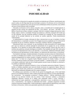 IX
                                  INDUSREALIDAD


   Mientras la civilización de la segunda ola extendía sus tentáculos por el Planeta, transformando todo
cuanto tocaba, con ella llegó algo más que tecnología o comercio. Al colisionar con la civilización de
la primera ola, la segunda ola no sólo creó una nueva realidad para millones de personas, sino también
una nueva forma de pensar sobre la realidad.
   Chocando en mil puntos con los valores, conceptos, mitos y costumbres de la sociedad agrícola, la
segunda ola trajo consigo una redefinición de Dios... de la Justicia... del Amor... del Poder... de la
Belleza. Suscitó nuevas ideas, actitudes y analogías. Subvirtió y remplazó antiguas presunciones sobre
tiempo, espacio, materia y casualidad. Emergió una poderosa y coherente concepción del mundo que
no sólo explicaba, sino que justificaba también la realidad de la segunda ola. Esta concepción del
mundo de la sociedad industrial no ha recibido un nombre específico. Podría denominársela
“indusrealidad”.
   La indusrealidad era el grupo culminante de ideas y presunciones con que se enseñaba a los hijos
del industrialismo a comprender su mundo. Era el bagaje de premisas empleadas por la civilización de
la segunda ola, por sus científicos, dirigentes comerciales, estadistas, filósofos y propagandistas.
   Naturalmente había voces contrarias: los que desafiaban las ideas dominantes de la indusrealidad,
pero aquí nos interesa la corriente principal de pensamiento de la segunda ola, no las corrientes
marginales. En la superficie no parecía haber ninguna corriente principal. Parecía más bien como si
existiesen dos poderosas corrientes ideológicas en conflicto. Para mediados del siglo XIX, toda nación
en proceso de industrialización tenía su ala izquierda y su ala derecha, nítidamente delineadas ambas,
sus defensores del individualismo y la libre empresa y sus defensores del colectivismo y el socialismo.
   Esta batalla de ideologías, limitada al principio a las propias naciones en trance de industrialización,
no tardó en extenderse por el Globo. Con la revolución soviética de 1917 y la organización de una
máquina propagandística de ámbito mundial y dirigida centralmente, la lucha ideológica se hizo más
intensa aún. Y al final de la Segunda Guerra Mundial, mientras los Estados Unidos y la Unión
Soviética trataban de integrar nuevamente el mercado mundial —o grandes partes de él— con arreglo
a sus propias condiciones, cada uno de los bandos gastaba enormes sumas en difundir sus doctrinas a
los pueblos no industriales del mundo.
   A un lado estaban los regímenes totalitarios; al otro, las llamadas democracias liberales. Cañones y
bombas se hallaban preparados para intervenir donde terminasen los argumentos lógicos. Rara vez
desde la gran colisión entre catolicismo y protestantismo durante la Reforma habían existido líneas
doctrinales tan nítidamente dibujadas entre dos campos teológicos.
   Sin embargo, pocos advertían, en el ardor de esta guerra de propaganda, que, si bien cada bando
promovía una ideología diferente, ambos estaban pregonando esencialmente la misma superideología.
Sus conclusiones —sus programas económicos y dogmas políticos— diferían radicalmente, pero
muchas de sus premisas iniciales eran las mismas. Como misioneros católicos y protestantes
empuñando diferentes versiones de la Biblia, pero predicando ambos a Cristo, marxistas y
antimarxistas por igual, capitalistas y anticapitalistas, americanos y rusos, se adentraron en África,
Asia y Latinoamérica —las regiones no industriales del mundo—, portando ciegamente el mismo
conjunto de premisas fundamentales. Ambos predicaban la superioridad del industrialismo sobre todas
las demás civilizaciones. Ambos eran apasionados apóstoles de la indus-realidad.




                                                                                                        67
 