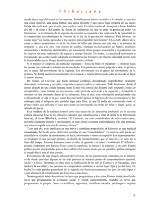 tenido ideas muy diferentes de las nuestras. Probablemente habría recurrido a Aristóteles y buscado
una causa material, una causa formal, una causa eficiente y una causa final, ninguna de las cuales
habría sido suficiente, por sí sola, para explicar nada. Un sabio medieval chino podría haber hablado
del yin y el yang y del campo de fuerza de influencias en que se creía se producían todos los
fenómenos. La civilización de la segunda ola encontró su respuesta a los misterios de la causalidad en
el espectacular descubrimiento de Newton de la ley de la gravitación universal. Para Newton, las
causas eran “las fuerzas aplicadas a los cuerpos para engendrar movimiento”. El ejemplo clásico de la
causa y efecto newtonianos es el de las bolas de billar que chocan una con otra y se mueven en
respuesta la una a la otra. Esta noción de cambio, centrada exclusivamente en fuerzas exteriores
mensurables y fácilmente identificables, era sumamente eficaz porque armonizaba a la perfección con
las nuevas nociones indusreales de espacio y tiempo lineales. De hecho, la causalidad newtoniana o
mecanicista, que acabó siendo adoptada al extenderse por Europa la revolución industrial, reunió toda
la indusrealidad en un bloque herméticamente cerrado y sellado.
   Si el mundo se componía de partículas separadas —bolas de billar en miniatura—, entonces todas
las causas provenían de la interacción de esas bolas. Una partícula o átomo golpeaba a otra. La primera
era la causa del movimiento de la segunda. Ese movimiento era el efecto del movimiento de la
primera. No había acción sin movimiento en el espacio y ningún átomo podía estar en más de un lugar
al mismo tiempo.
   De pronto, un Universo que había parecido complejo, desordenado, impredictible, ricamente
abarrotado, misterioso y revuelto, empezaba a parecer pulcro y ordenado. Todo fenómeno, desde el
átomo alojado en una célula humana hasta la más fría estrella del distante cielo nocturno, podía ser
comprendido como materia en movimiento, cada partícula activando a la siguiente y forzándola a
moverse en una incesante danza de la existencia. Para el ateo, esta concepción proporcionaba una
explicación de la vida en la que, como dijo más tarde Laplace, la hipótesis de Dios era innecesaria. Sin
embargo, para el religioso aún quedaba lugar para Dios, ya que Él podía ser considerado como el
primer motor que utilizaba el taco para poner en movimiento las bolas de billar y luego, quizá, se
retiraba del juego.
   Esta metáfora de la realidad penetró como una inyección de adrenalina intelectual en la naciente
cultura indusreal. Uno de los filósofos radicales que contribuyeron a crear el clima de la Revolución
francesa, el barón D'Holbach, exultaba: “El Universo, esa vasta ensambladura de todo cuanto existe,
presenta solamente materia y movimiento: el todo ofrece a nuestra contemplación sólo una inmensa,
una ininterrumpida sucesión de causas y efectos.”
   Todo está ahí, todo implicado en una breve y triunfante proposición: el Universo es una realidad
ensamblada, hecha de partes diferentes reunidas en una “ensambladura”. La materia sólo puede ser
entendida en términos de movimiento, es decir, movimiento a través del espacio. Los acontecimientos
se producen en una sucesión [lineal], un desfile de acontecimientos que se mueven a lo largo de la
línea del tiempo. Pasiones humanas como el odio, el egoísmo o el amor —continuaba D'Holbach—
podían compararse con fuerzas físicas como la repulsión, la inercia o la tracción, y un sabio Estado
político podría manipularlas para el bien público del mismo modo que un científico podría manipular
el mundo físico para el bien común.
   Precisamente de esta imagen indusreal del Universo, de las presunciones contenidas en su interior,
es de donde proceden algunas de las más potentes de nuestras pautas de comportamiento personal,
social y político. Encerrada en ellas yacía la implicación de no sólo el Cosmos y la Naturaleza, sino
también la sociedad y las personas se comportaban conforme a ciertas leyes fijas y predecibles. De
hecho, los más grandes pensadores de la segunda ola fueron precisamente los que con más lógica y
vigor afirmaron el sometimiento del Universo a unas leyes.
   Newton parecía haber descubierto las leyes que programaban a los cielos. Darwin había identificado
leyes que programaban la evolución social. Y Freud, supuestamente, revelaba las leyes que
programaban la psiquis. Otros —científicos, ingenieros, científicos sociales, psicólogos— seguían



                                                                                                     76
 