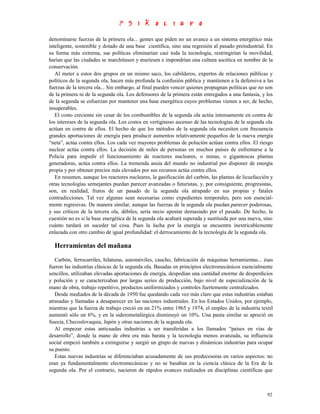 denominarse fuerzas de la primera ola... gentes que piden no un avance a un sistema energético más
inteligente, sostenible y dotado de una base científica, sino una regresión al pasado preindustrial. En
su forma más extrema, sus políticas eliminarían casi toda la tecnología, restringirían la movilidad,
harían que las ciudades se marchitasen y muriesen e impondrían una cultura ascética en nombre de la
conservación.
   Al meter a estos dos grupos en un mismo saco, los cabilderos, expertos de relaciones públicas y
políticos de la segunda ola, hacen más profunda la confusión pública y mantienen a la defensiva a las
fuerzas de la tercera ola... Sin embargo, al final pueden vencer quienes propugnan políticas que no son
de la primera ni de la segunda ola. Los defensores de la primera están entregados a una fantasía, y los
de la segunda se esfuerzan por mantener una base energética cuyos problemas vienen a ser, de hecho,
insuperables.
   El costo creciente sin cesar de los combustibles de la segunda ola actúa intensamente en contra de
los intereses de la segunda ola. Los costos en vertiginoso ascenso de las tecnologías de la segunda ola
actúan en contra de ellos. El hecho de que los métodos de la segunda ola necesiten con frecuencia
grandes aportaciones de energía para producir aumentos relativamente pequeños de la nueva energía
“neta”, actúa contra ellos. Los cada vez mayores problemas de polución actúan contra ellos. El riesgo
nuclear actúa contra ellos. La decisión de miles de personas en muchos países de enfrentarse a la
Policía para impedir el funcionamiento de reactores nucleares, o minas, o gigantescas plantas
generadoras, actúa contra ellos. La tremenda ansia del mundo no industrial por disponer de energía
propia y por obtener precios más elevados por sus recursos actúa contra ellos.
   En resumen, aunque los reactores nucleares, la gasificación del carbón, las plantas de licuefacción y
otras tecnologías semejantes puedan parecer avanzadas o futuristas, y, por consiguiente, progresistas,
son, en realidad, frutos de un pasado de la segunda ola atrapado en sus propias y fatales
contradicciones. Tal vez algunas sean necesarias como expedientes temporales, pero son esencial-
mente regresivas. De manera similar, aunque las fuerzas de la segunda ola puedan parecer poderosas,
y sus críticos de la tercera ola, débiles, sería necio apostar demasiado por el pasado. De hecho, la
cuestión no es si la base energética de la segunda ola acabará superada y sustituida por una nueva, sino
cuánto tardará en suceder tal cosa. Pues la lucha por la energía se encuentra inextricablemente
enlazada con otro cambio de igual profundidad: el derrocamiento de la tecnología de la segunda ola.

  Herramientas del mañana
   Carbón, ferrocarriles, hilaturas, automóviles, caucho, fabricación de máquinas herramientas... ésas
fueron las industrias clásicas de la segunda ola. Basadas en principios electromecánicos esencialmente
sencillos, utilizaban elevadas aportaciones de energía, despedían una cantidad enorme de desperdicios
y polución y se caracterizaban por largas series de producción, bajo nivel de especialización de la
mano de obra, trabajo repetitivo, productos uniformizados y controles fuertemente centralizados.
   Desde mediados de la década de 1950 fue quedando cada vez más claro que estas industrias estaban
atrasadas y llamadas a desaparecer en las naciones industriales. En los Estados Unidos, por ejemplo,
mientras que la fuerza de trabajo creció en un 21% entre 1965 y 1974, el empleo de la industria textil
aumentó sólo un 6%, y en la siderometalúrgica disminuyó un 10%. Una pauta similar se apreció en
Suecia, Checoslovaquia, Japón y otras naciones de la segunda ola.
   Al empezar estas anticuadas industrias a ser transferidas a los llamados “países en vías de
desarrollo”, donde la mano de obra era más barata y la tecnología menos avanzada, su influencia
social empezó también a extinguirse y surgió un grupo de nuevas y dinámicas industrias para ocupar
su puesto.
   Estas nuevas industrias se diferenciaban acusadamente de sus predecesoras en varios aspectos: no
eran ya fundamentalmente electromecánicas y no se basaban en la ciencia clásica de la Era de la
segunda ola. Por el contrario, nacieron de rápidos avances realizados en disciplinas científicas que



                                                                                                     92
 
